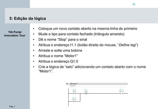 Pág. 7
s
TIA Portal
Innovation Tour
5: Edição da lógica
• Coloque um novo contato aberto na mesma linha do primeiro
• Mude o tipo para contato fechado (triângulo amarelo)
• Dê o nome “Stop” para o sinal
• Atribua o endereço I1.1 (botão direito do mouse, “Define tag”)
• Arraste e solte uma bobina
• Atribua o nome “Motor1”
• Atribua o endereço Q1.0
• Crie a lógica de “selo” adicionando um contato aberto com o nome
“Motor1”.
 