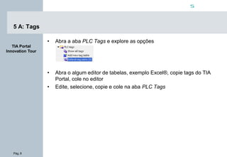 Pág. 8
s
TIA Portal
Innovation Tour
5 A: Tags
• Abra a aba PLC Tags e explore as opções
• Abra o algum editor de tabelas, exemplo Excel®, copie tags do TIA
Portal, cole no editor
• Edite, selecione, copie e cole na aba PLC Tags
 