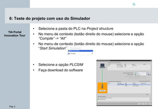 Pág. 9
s
TIA Portal
Innovation Tour
6: Teste do projeto com uso do Simulador
• Selecione a pasta do PLC na Project structure
• No menu de contexto (botão direito do mouse) selecione a opção
“Compile” -> “All”
• No menu de contexto (botão direito do mouse) selecione a opção
“Start Simulation”
• Selecione a opção PLCSIM
• Faça download do software
 