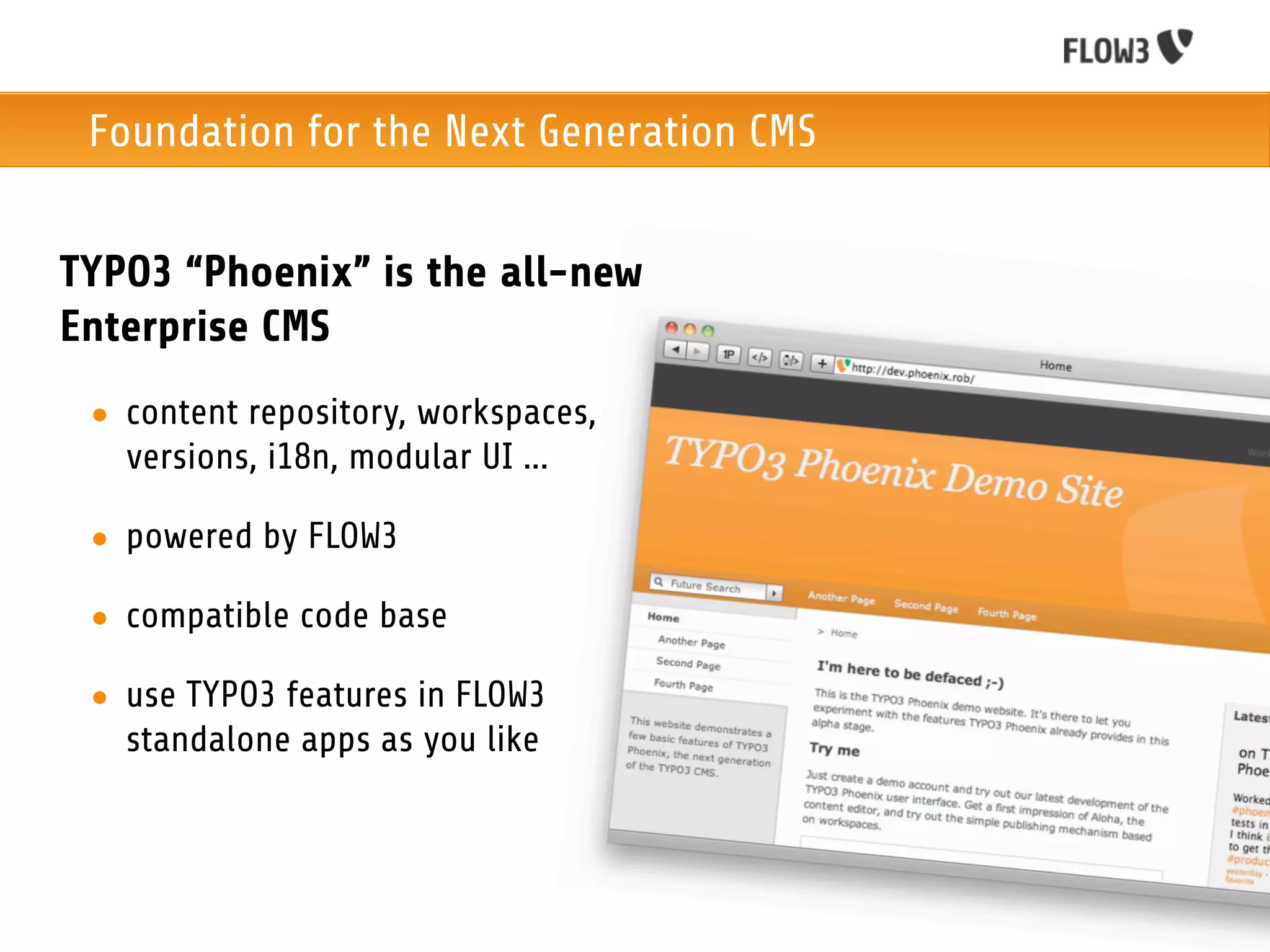 Foundation for the Next Generation CMS


TYPO3 “Phoenix” is the all-new
Enterprise CMS
 • content repository, workspaces,
   versions, i18n, modular UI ...

 • powered by FLOW3

 • compatible code base

 • use TYPO3 features in FLOW3
   standalone apps as you like
 