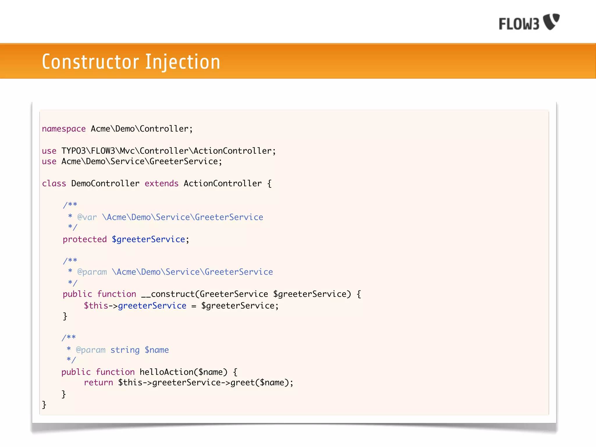 Constructor Injection

namespace AcmeDemoController;

use TYPO3FLOW3MvcControllerActionController;
use AcmeDemoServiceGreeterService;

class DemoController extends ActionController {
	
	   /**
	    * @var AcmeDemoServiceGreeterService
	    */
	   protected $greeterService;

	   /**
	     * @param AcmeDemoServiceGreeterService
	     */
	   public function __construct(GreeterService $greeterService) {
	   	    $this->greeterService = $greeterService;
	   }
	
    /**
      * @param string $name
      */
    public function helloAction($name) {
    	
    	     return $this->greeterService->greet($name);
    }
}
 