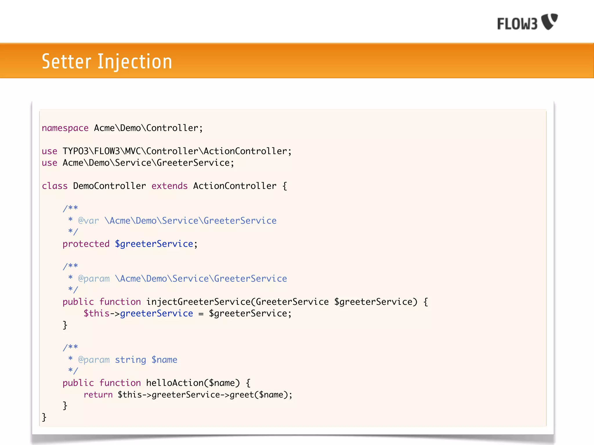 Setter Injection

namespace AcmeDemoController;

use TYPO3FLOW3MVCControllerActionController;
use AcmeDemoServiceGreeterService;

class DemoController extends ActionController {
	
	   /**
	    * @var AcmeDemoServiceGreeterService
	    */
	   protected $greeterService;

	   /**
	     * @param AcmeDemoServiceGreeterService
	     */
	   public function injectGreeterService(GreeterService $greeterService) {
	   	    $this->greeterService = $greeterService;
	   }
	
    /**
     * @param string $name
     */
    public function helloAction($name) {
    	
    	   return $this->greeterService->greet($name);
    }
}
 