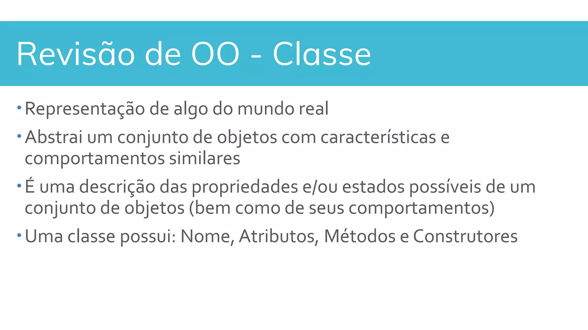 Revisão de OO - Classe
Representação de algo do mundo real
Abstrai um conjunto de objetos com características e
comportamentos similares
É uma descrição das propriedades e/ou estados possíveis de um
conjunto de objetos (bem como de seus comportamentos)
Uma classe possui: Nome, Atributos, Métodos e Construtores
 