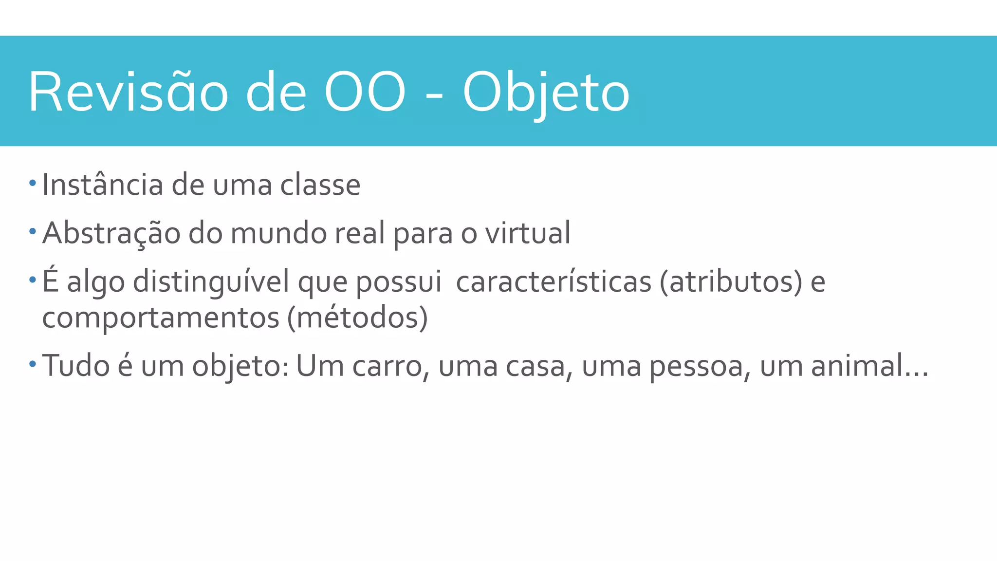 Revisão de OO - Objeto
Instância de uma classe
Abstração do mundo real para o virtual
É algo distinguível que possui características (atributos) e
comportamentos (métodos)
Tudo é um objeto: Um carro, uma casa, uma pessoa, um animal...
 