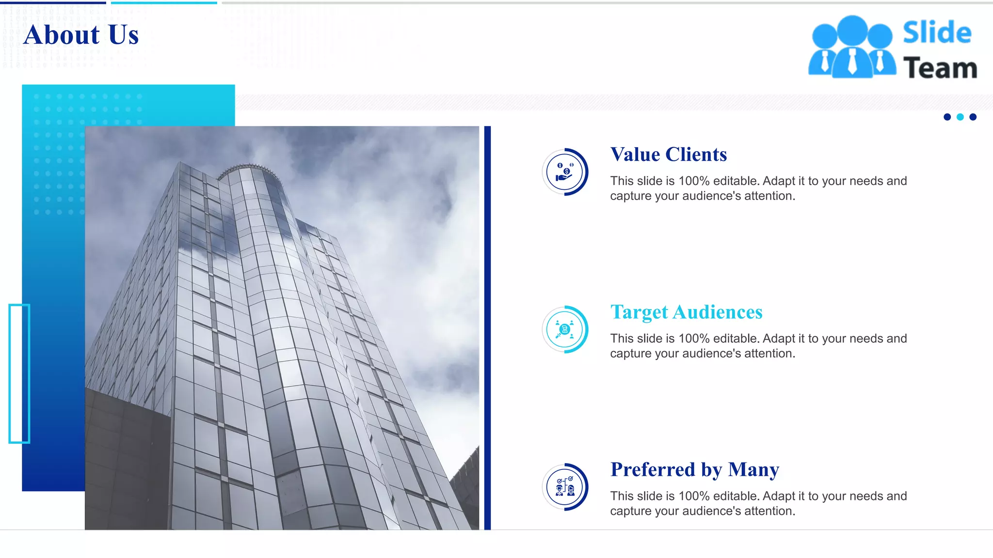 18
About Us
Preferred by Many
This slide is 100% editable. Adapt it to your needs and
capture your audience's attention.
Target Audiences
This slide is 100% editable. Adapt it to your needs and
capture your audience's attention.
Value Clients
This slide is 100% editable. Adapt it to your needs and
capture your audience's attention.
 