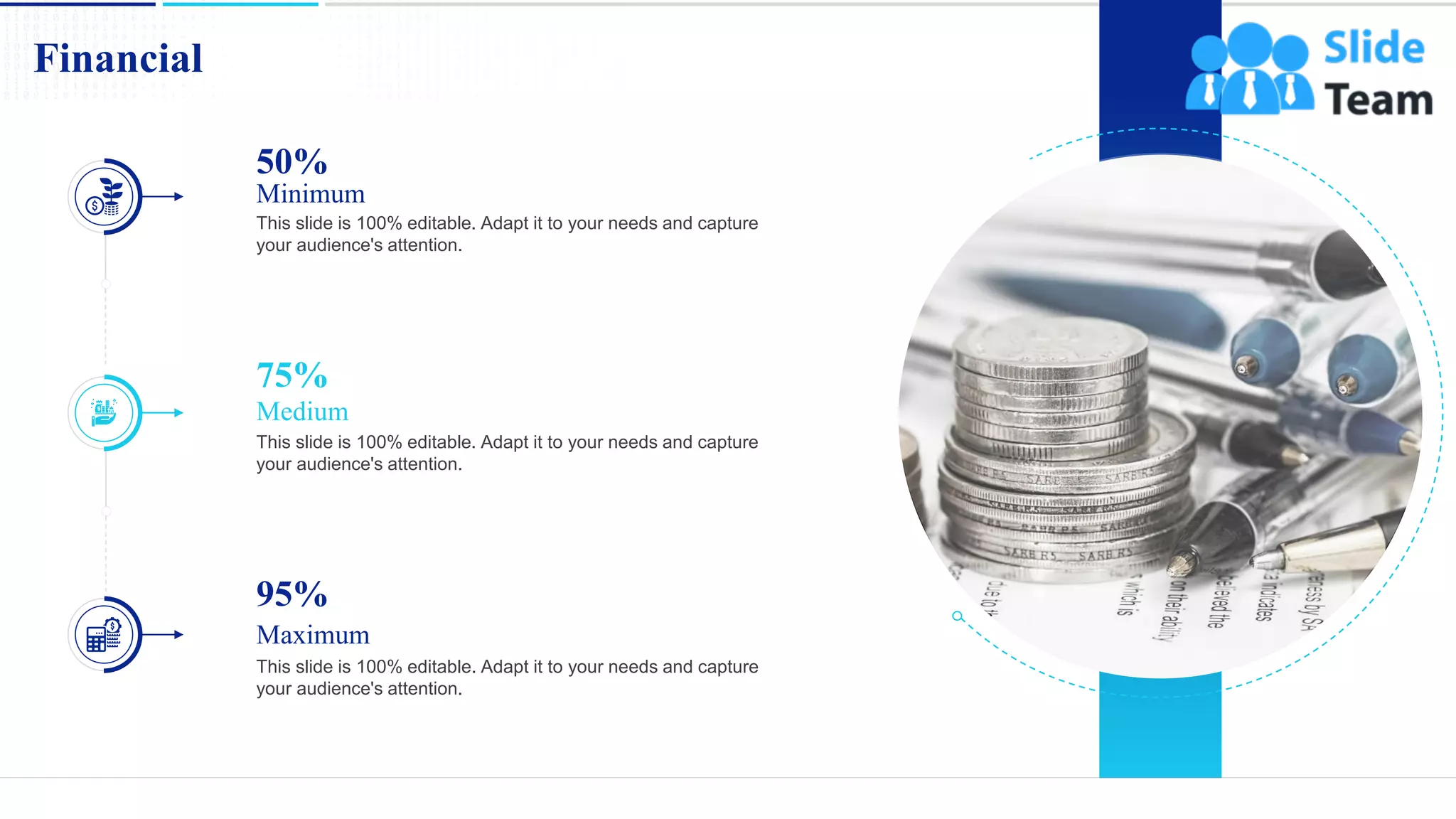 Financial
19
50%
Minimum
This slide is 100% editable. Adapt it to your needs and capture
your audience's attention.
75%
Medium
This slide is 100% editable. Adapt it to your needs and capture
your audience's attention.
95%
Maximum
This slide is 100% editable. Adapt it to your needs and capture
your audience's attention.
 