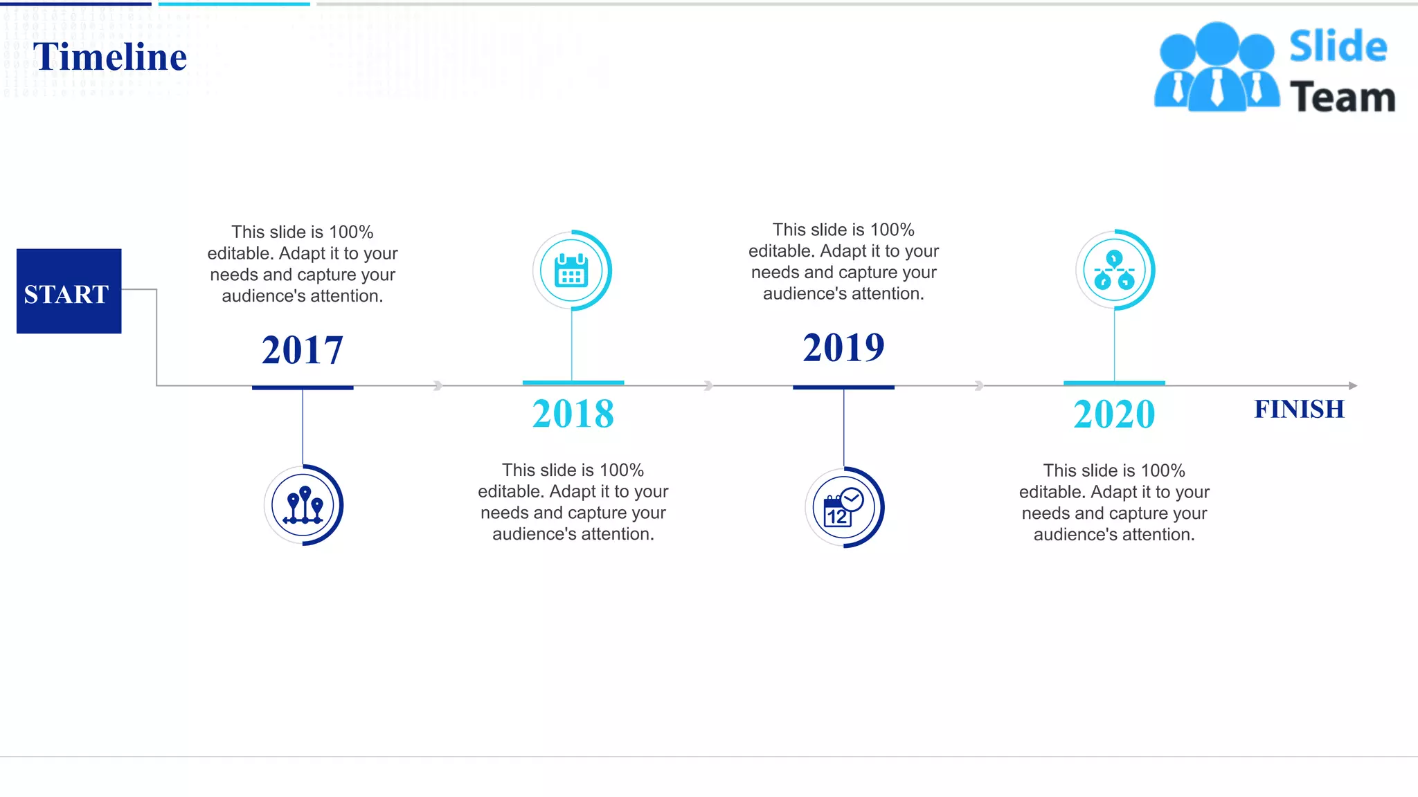Timeline
20
FINISH
START
2018
This slide is 100%
editable. Adapt it to your
needs and capture your
audience's attention.
2020
This slide is 100%
editable. Adapt it to your
needs and capture your
audience's attention.
2017
This slide is 100%
editable. Adapt it to your
needs and capture your
audience's attention.
2019
This slide is 100%
editable. Adapt it to your
needs and capture your
audience's attention.
 