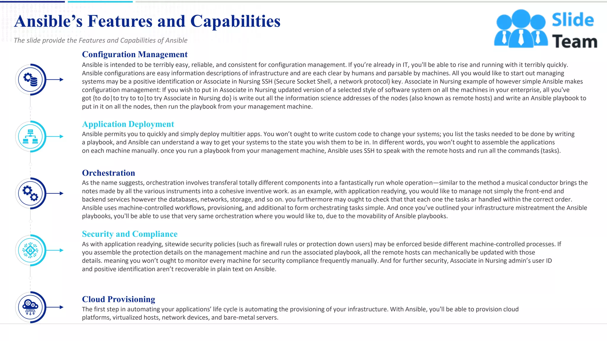 Ansible’s Features and Capabilities
5
The slide provide the Features and Capabilities of Ansible
Configuration Management
Ansible is intended to be terribly easy, reliable, and consistent for configuration management. If you’re already in IT, you'll be able to rise and running with it terribly quickly.
Ansible configurations are easy information descriptions of infrastructure and are each clear by humans and parsable by machines. All you would like to start out managing
systems may be a positive identification or Associate in Nursing SSH (Secure Socket Shell, a network protocol) key. Associate in Nursing example of however simple Ansible makes
configuration management: If you wish to put in Associate in Nursing updated version of a selected style of software system on all the machines in your enterprise, all you've
got {to do|to try to to|to try Associate in Nursing do} is write out all the information science addresses of the nodes (also known as remote hosts) and write an Ansible playbook to
put in it on all the nodes, then run the playbook from your management machine.
Application Deployment
Ansible permits you to quickly and simply deploy multitier apps. You won’t ought to write custom code to change your systems; you list the tasks needed to be done by writing
a playbook, and Ansible can understand a way to get your systems to the state you wish them to be in. In different words, you won’t ought to assemble the applications
on each machine manually. once you run a playbook from your management machine, Ansible uses SSH to speak with the remote hosts and run all the commands (tasks).
Orchestration
As the name suggests, orchestration involves transferal totally different components into a fantastically run whole operation—similar to the method a musical conductor brings the
notes made by all the various instruments into a cohesive inventive work. as an example, with application readying, you would like to manage not simply the front-end and
backend services however the databases, networks, storage, and so on. you furthermore may ought to check that that each one the tasks ar handled within the correct order.
Ansible uses machine-controlled workflows, provisioning, and additional to form orchestrating tasks simple. And once you’ve outlined your infrastructure mistreatment the Ansible
playbooks, you'll be able to use that very same orchestration where you would like to, due to the movability of Ansible playbooks.
Security and Compliance
As with application readying, sitewide security policies (such as firewall rules or protection down users) may be enforced beside different machine-controlled processes. If
you assemble the protection details on the management machine and run the associated playbook, all the remote hosts can mechanically be updated with those
details. meaning you won’t ought to monitor every machine for security compliance frequently manually. And for further security, Associate in Nursing admin’s user ID
and positive identification aren’t recoverable in plain text on Ansible.
Cloud Provisioning
The first step in automating your applications’ life cycle is automating the provisioning of your infrastructure. With Ansible, you'll be able to provision cloud
platforms, virtualized hosts, network devices, and bare-metal servers.
This slide is 100% editable. Adapt it to your needs and capture your audience's attention.
 