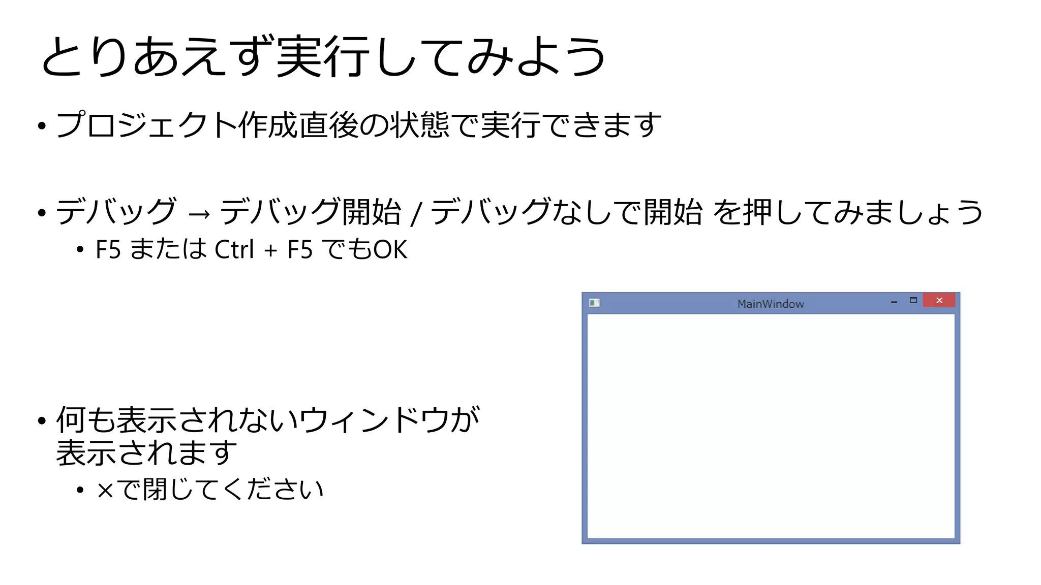 とりあえず実行してみよう 
• プロジェクト作成直後の状態で実行できます 
• デバッグ→ デバッグ開始/ デバッグなしで開始を押してみましょう 
• F5 またはCtrl + F5 でもOK 
• 何も表示されないウィンドウが 
表示されます 
• ×で閉じてください 
 
