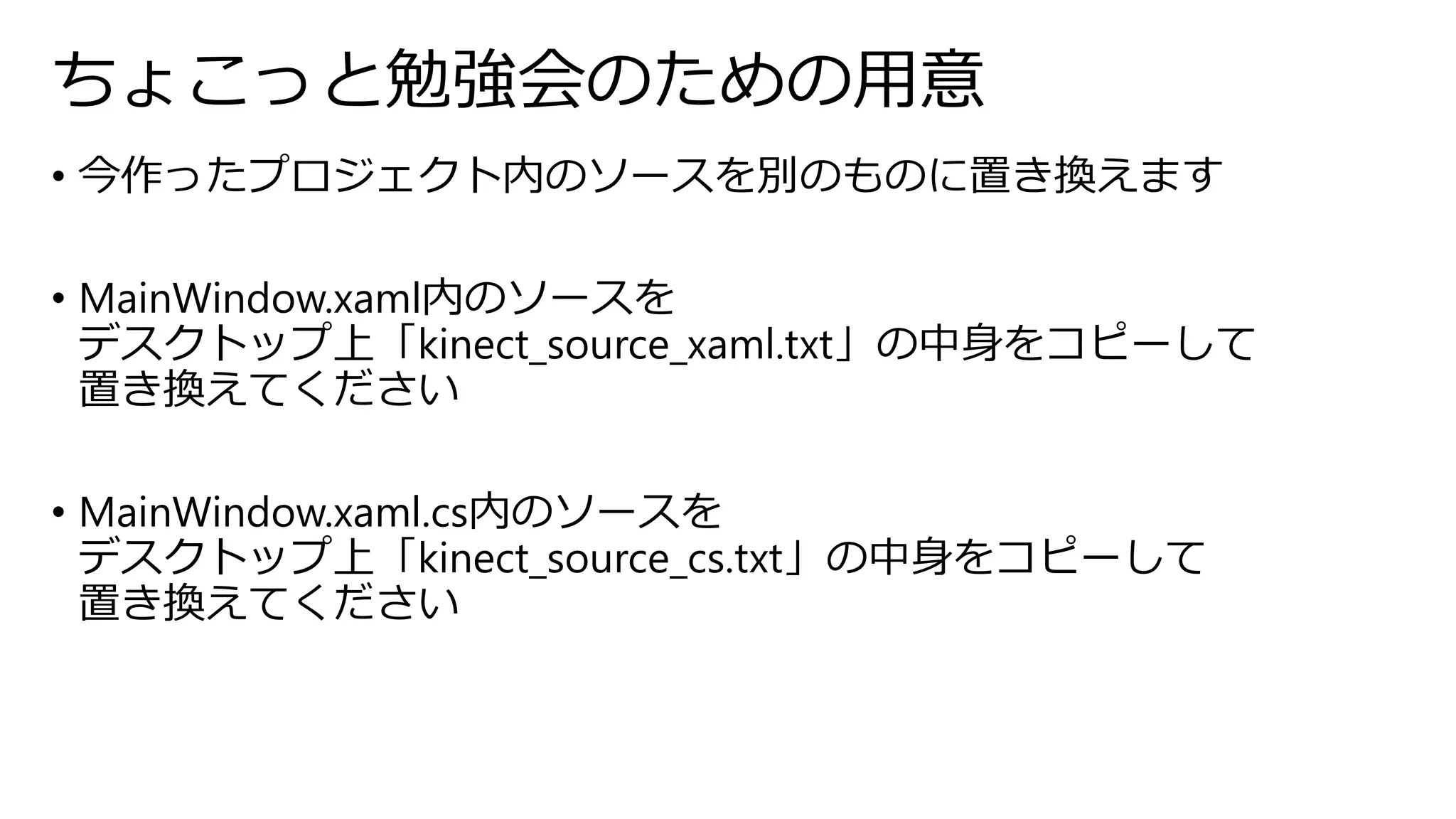 ちょこっと勉強会のための用意 
• 今作ったプロジェクト内のソースを別のものに置き換えます 
• MainWindow.xaml内のソースを 
デスクトップ上「kinect_source_xaml.txt」の中身をコピーして 
置き換えてください 
• MainWindow.xaml.cs内のソースを 
デスクトップ上「kinect_source_cs.txt」の中身をコピーして 
置き換えてください 
 