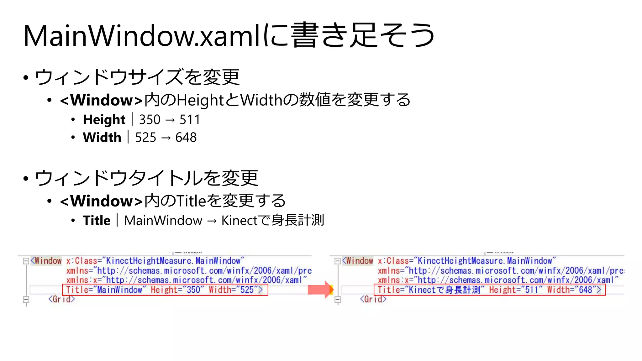 MainWindow.xamlに書き足そう 
• ウィンドウサイズを変更 
• <Window>内のHeightとWidthの数値を変更する 
• Height｜350 → 511 
• Width｜525 → 648 
• ウィンドウタイトルを変更 
• <Window>内のTitleを変更する 
• Title｜MainWindow → Kinectで身長計測 
 