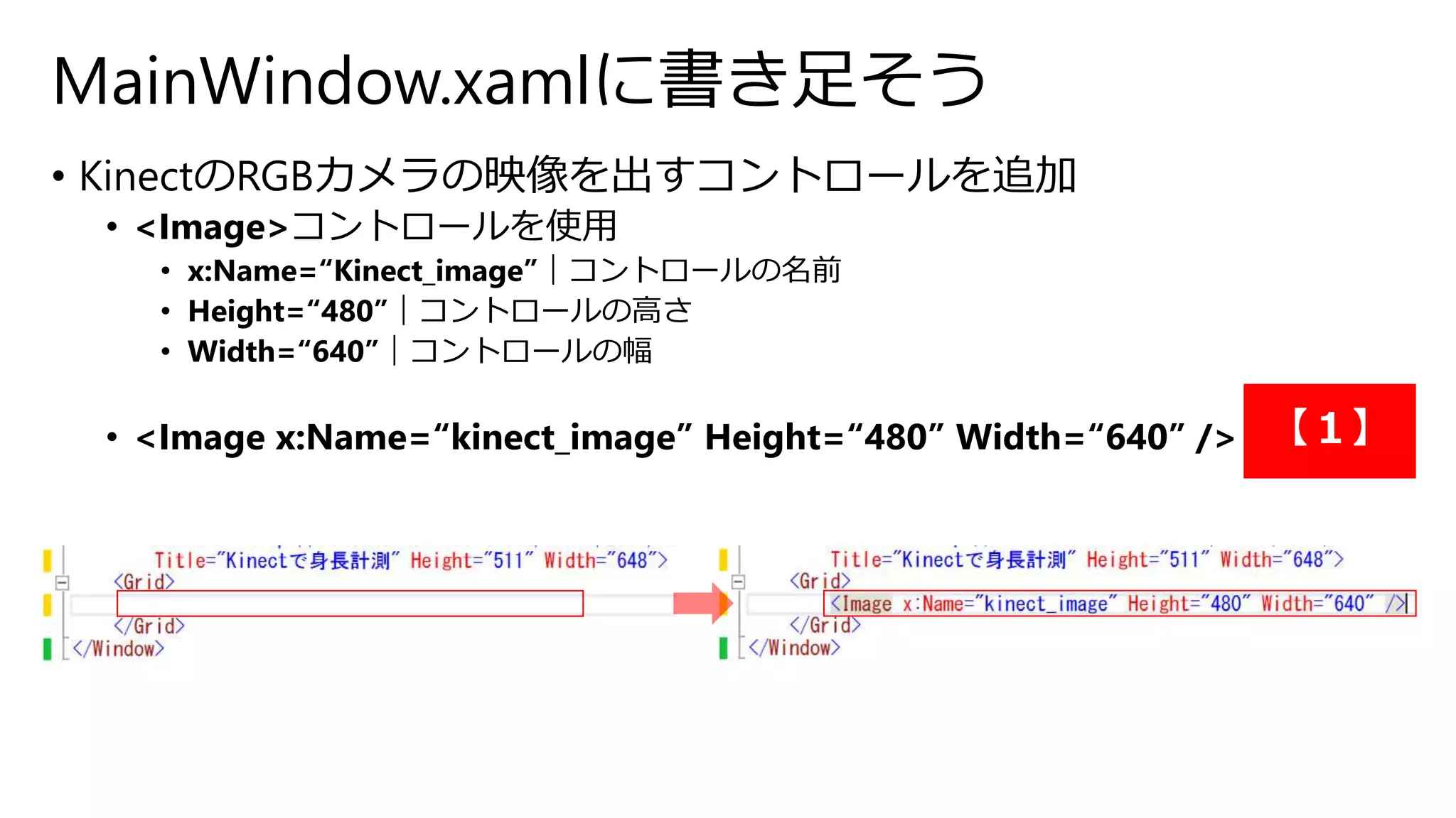 MainWindow.xamlに書き足そう 
• KinectのRGBカメラの映像を出すコントロールを追加 
• <Image>コントロールを使用 
• x:Name=“Kinect_image”｜コントロールの名前 
• Height=“480”｜コントロールの高さ 
• Width=“640”｜コントロールの幅 
• <Image x:Name=“kinect_image” Height=“480” Width=“640” /> 【１】 
 