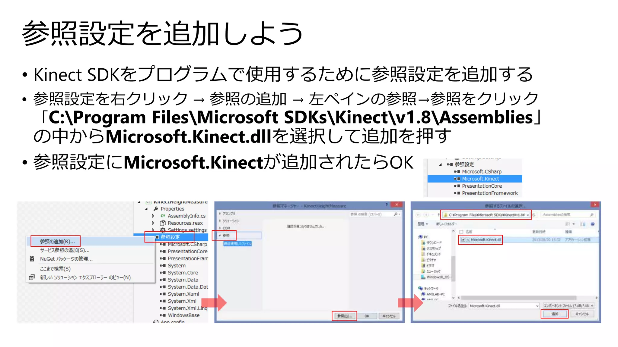 参照設定を追加しよう 
• Kinect SDKをプログラムで使用するために参照設定を追加する 
• 参照設定を右クリック→ 参照の追加→ 左ペインの参照→参照をクリック 
「C:Program FilesMicrosoft SDKsKinectv1.8Assemblies」 
の中からMicrosoft.Kinect.dllを選択して追加を押す 
• 参照設定にMicrosoft.Kinectが追加されたらOK 
 