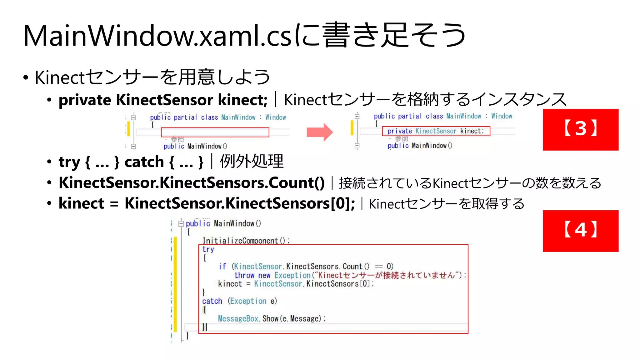 MainWindow.xaml.csに書き足そう 
• Kinectセンサーを用意しよう 
• private KinectSensor kinect;｜Kinectセンサーを格納するインスタンス 
【３】 
• try { … } catch { … }｜例外処理 
• KinectSensor.KinectSensors.Count()｜接続されているKinectセンサーの数を数える 
• kinect = KinectSensor.KinectSensors[0];｜Kinectセンサーを取得する 
【４】 
 