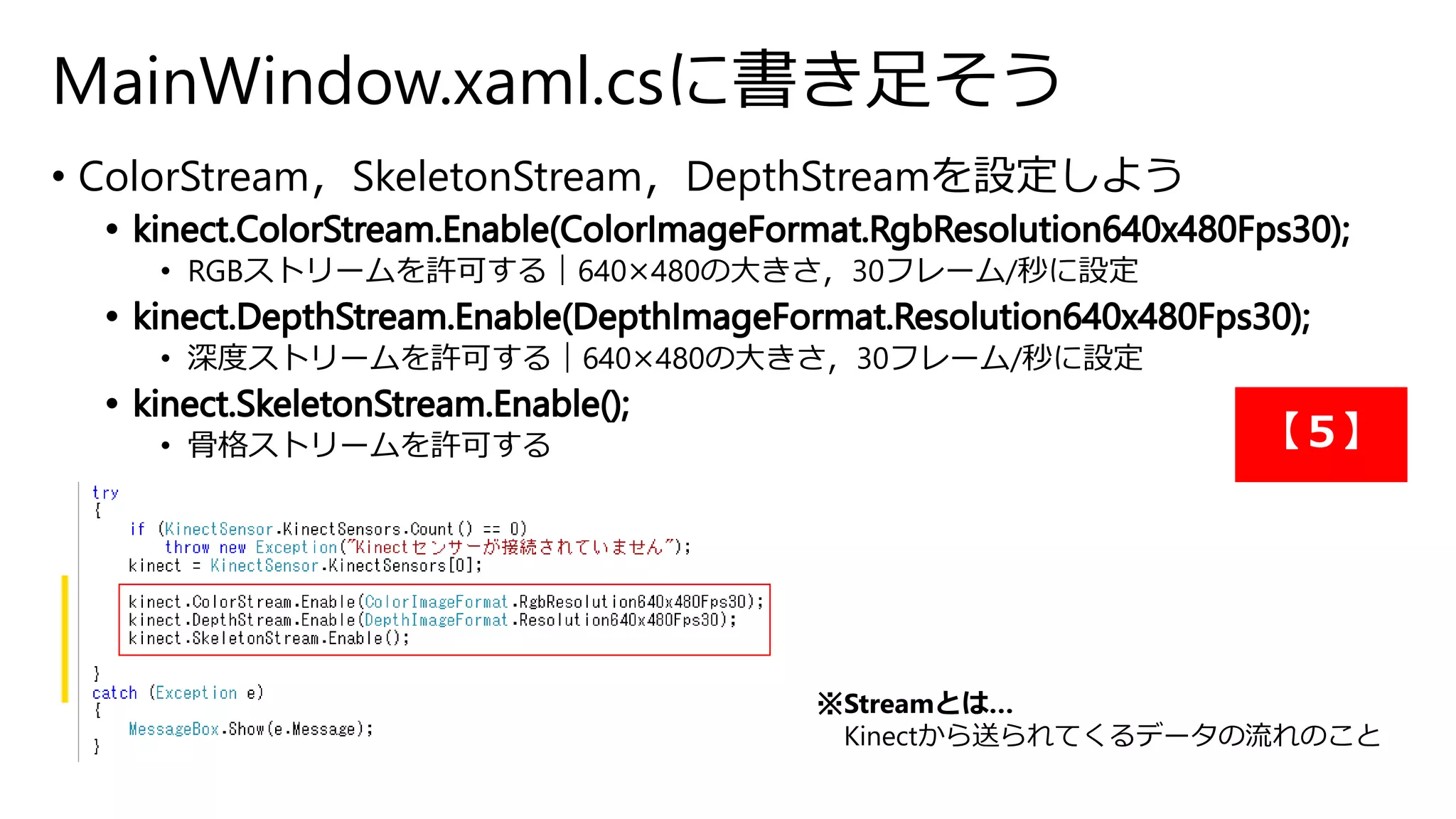 MainWindow.xaml.csに書き足そう 
• ColorStream，SkeletonStream，DepthStreamを設定しよう 
• RGBストリームを許可する｜640×480の大きさ，30フレーム/秒に設定 
• 深度ストリームを許可する｜640×480の大きさ，30フレーム/秒に設定 
• 骨格ストリームを許可する 
※Streamとは… 
【５】 
Kinectから送られてくるデータの流れのこと 
 