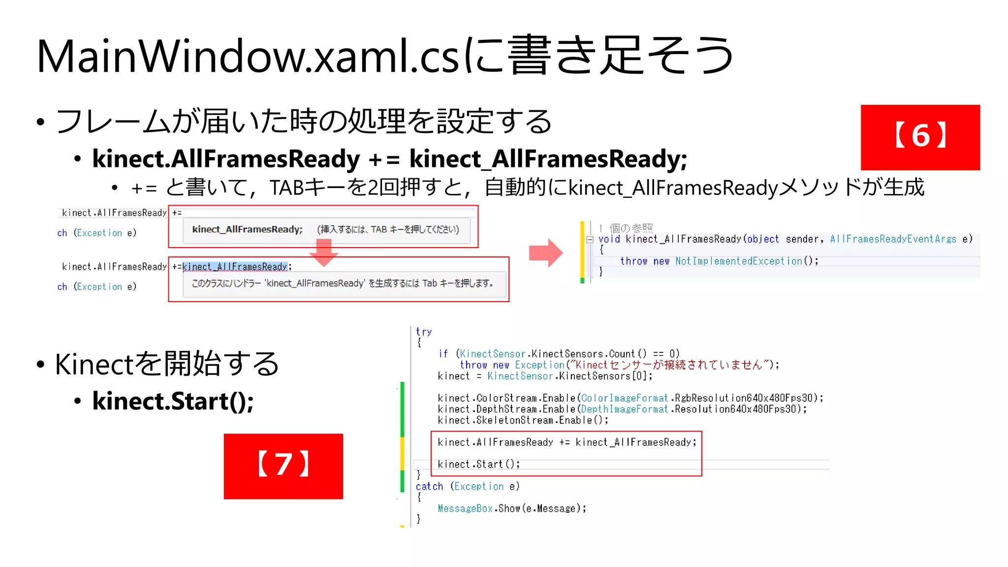 MainWindow.xaml.csに書き足そう 
• フレームが届いた時の処理を設定する 
• kinect.AllFramesReady += kinect_AllFramesReady; 
• += と書いて，TABキーを2回押すと，自動的にkinect_AllFramesReadyメソッドが生成 
• Kinectを開始する 
• kinect.Start(); 
【６】 
【７】 
 