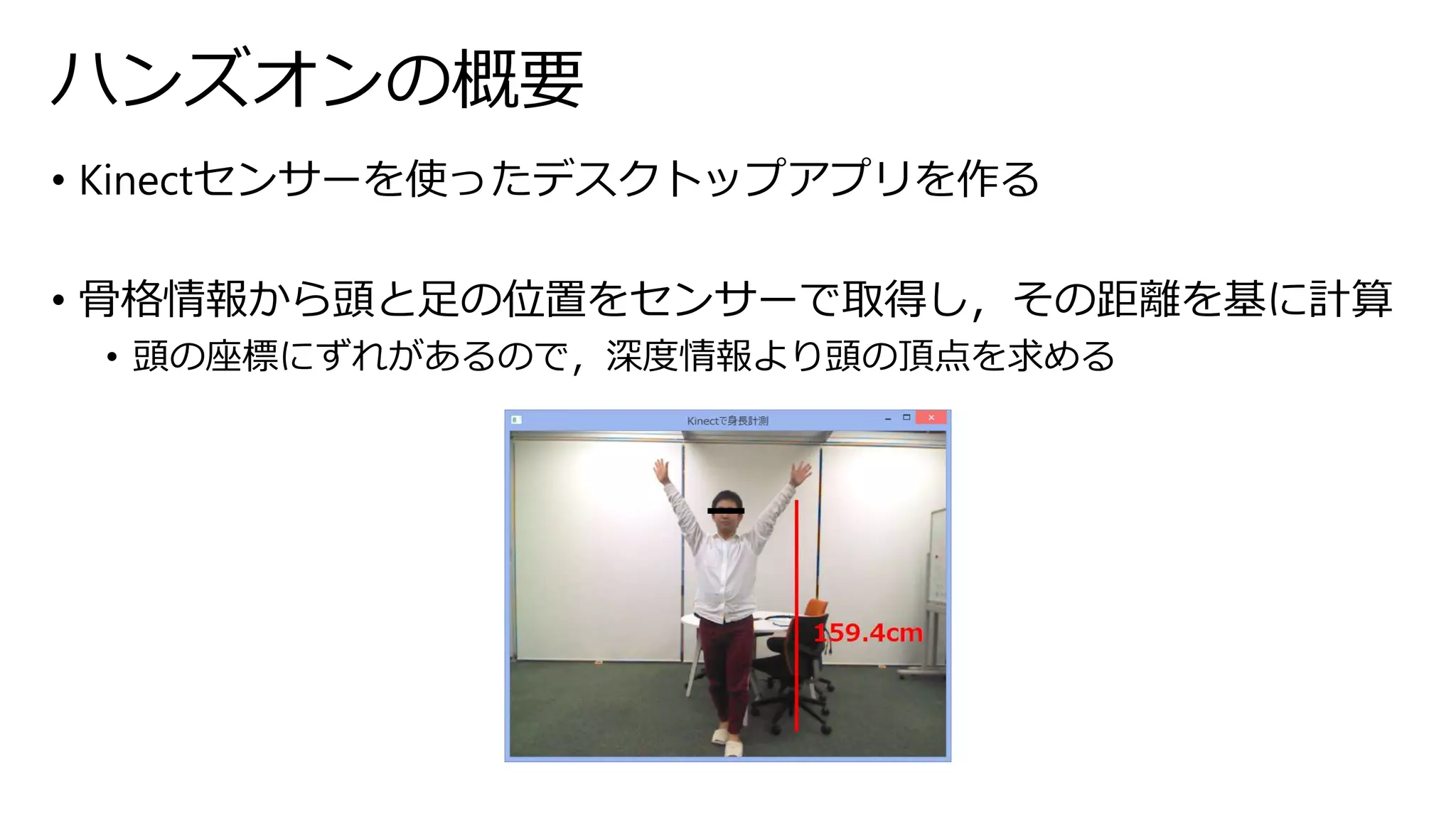 ハンズオンの概要 
• Kinectセンサーを使ったデスクトップアプリを作る 
• 骨格情報から頭と足の位置をセンサーで取得し，その距離を基に計算 
• 頭の座標にずれがあるので，深度情報より頭の頂点を求める 
 