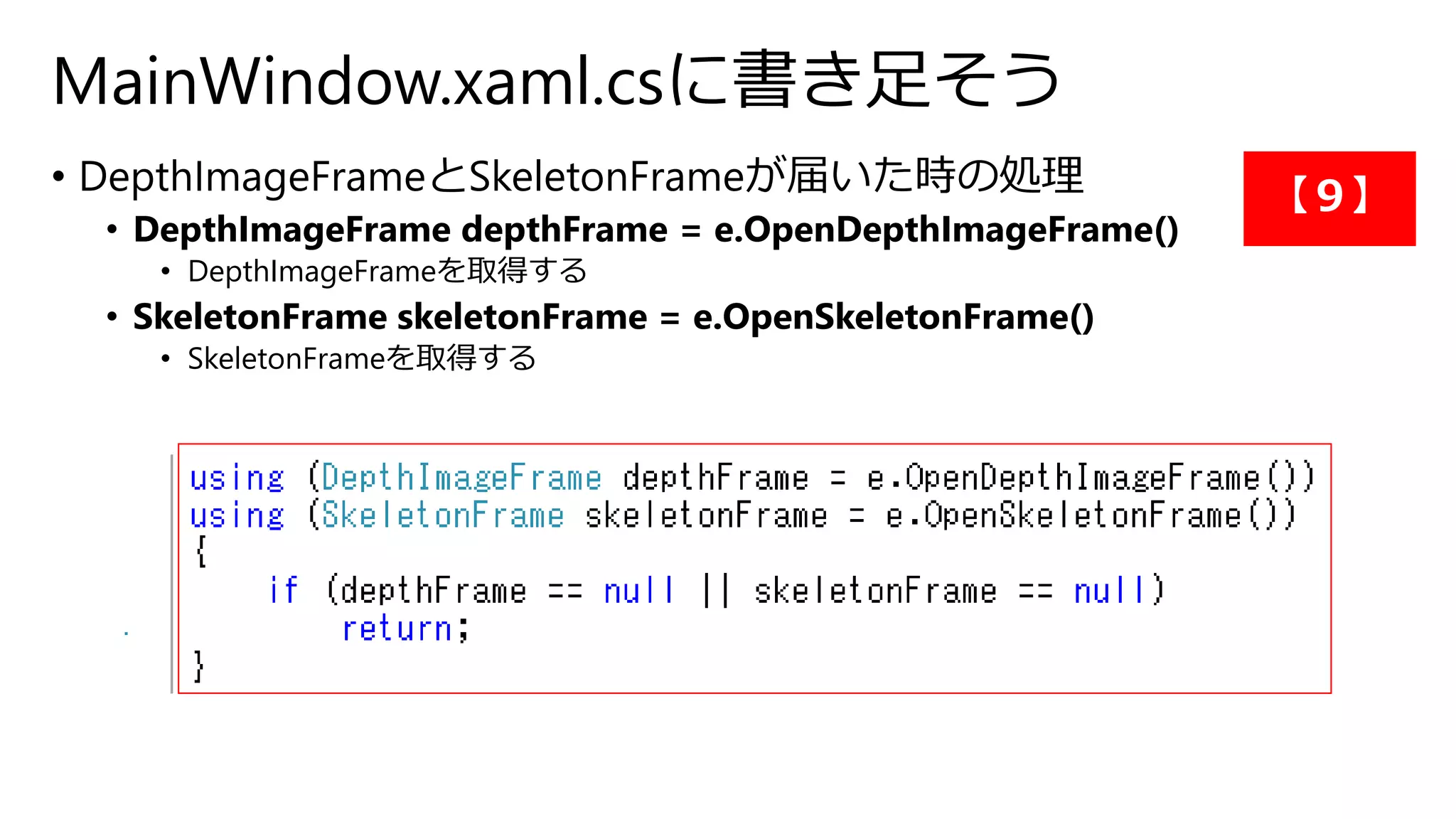 MainWindow.xaml.csに書き足そう 
• DepthImageFrameとSkeletonFrameが届いた時の処理 
• DepthImageFrame depthFrame = e.OpenDepthImageFrame() 
• DepthImageFrameを取得する 
• SkeletonFrame skeletonFrame = e.OpenSkeletonFrame() 
• SkeletonFrameを取得する 
【９】 
 
