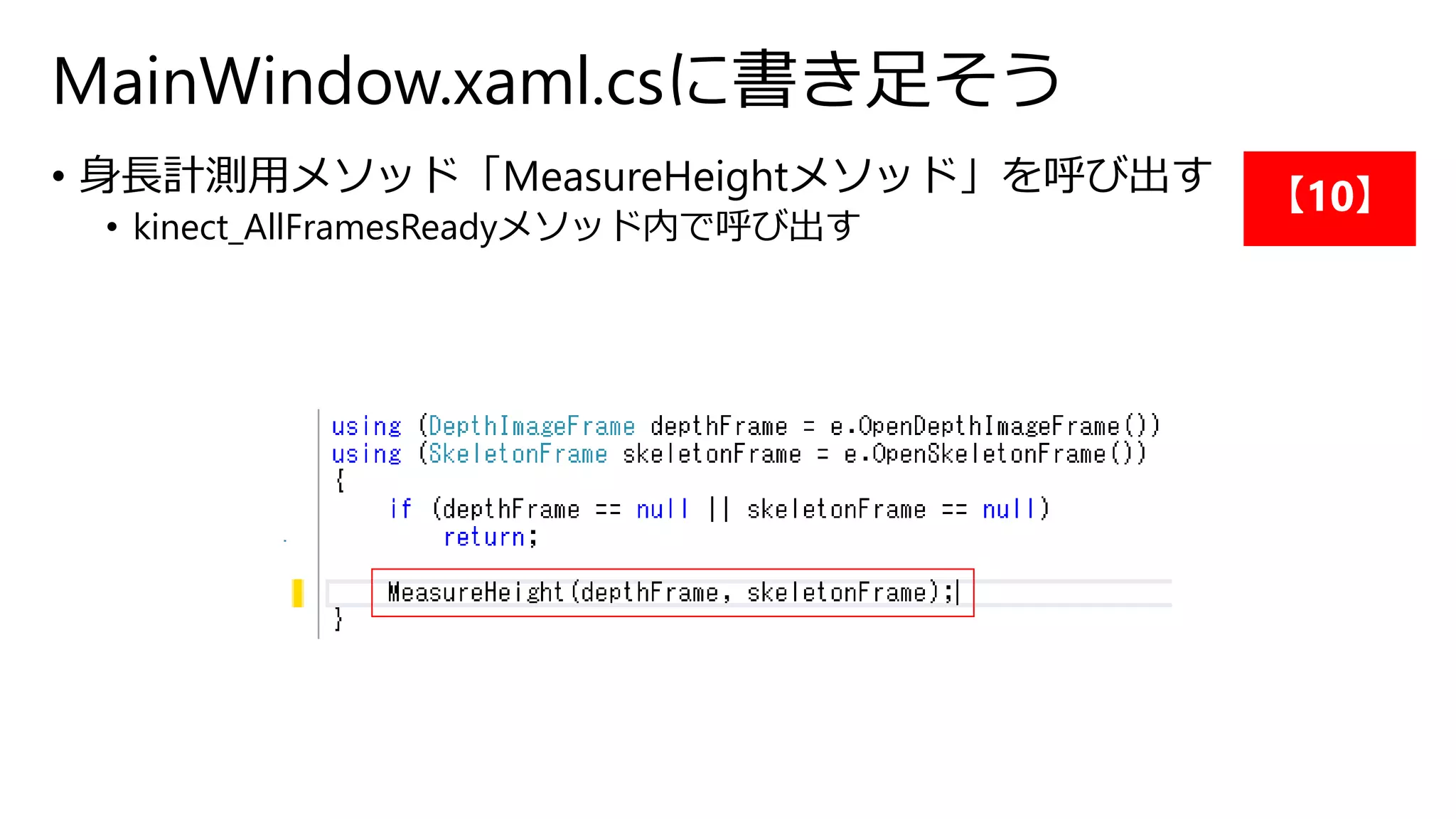MainWindow.xaml.csに書き足そう 
• 身長計測用メソッド「MeasureHeightメソッド」を呼び出す 
• kinect_AllFramesReadyメソッド内で呼び出す 
【10】 
 