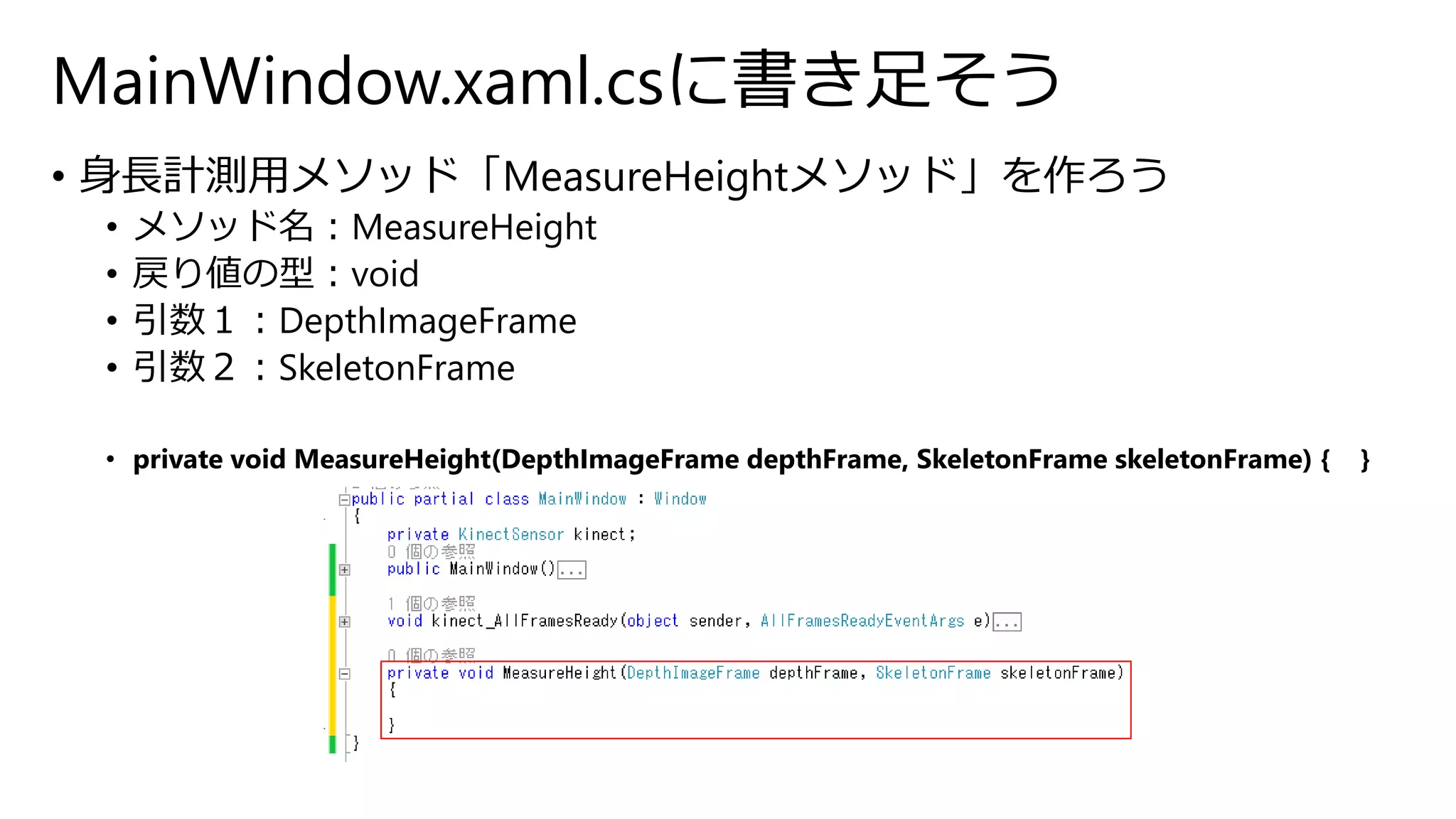 MainWindow.xaml.csに書き足そう 
• 身長計測用メソッド「MeasureHeightメソッド」を作ろう 
• メソッド名：MeasureHeight 
• 戻り値の型：void 
• 引数１：DepthImageFrame 
• 引数２：SkeletonFrame 
• private void MeasureHeight(DepthImageFrame depthFrame, SkeletonFrame skeletonFrame) { } 
 