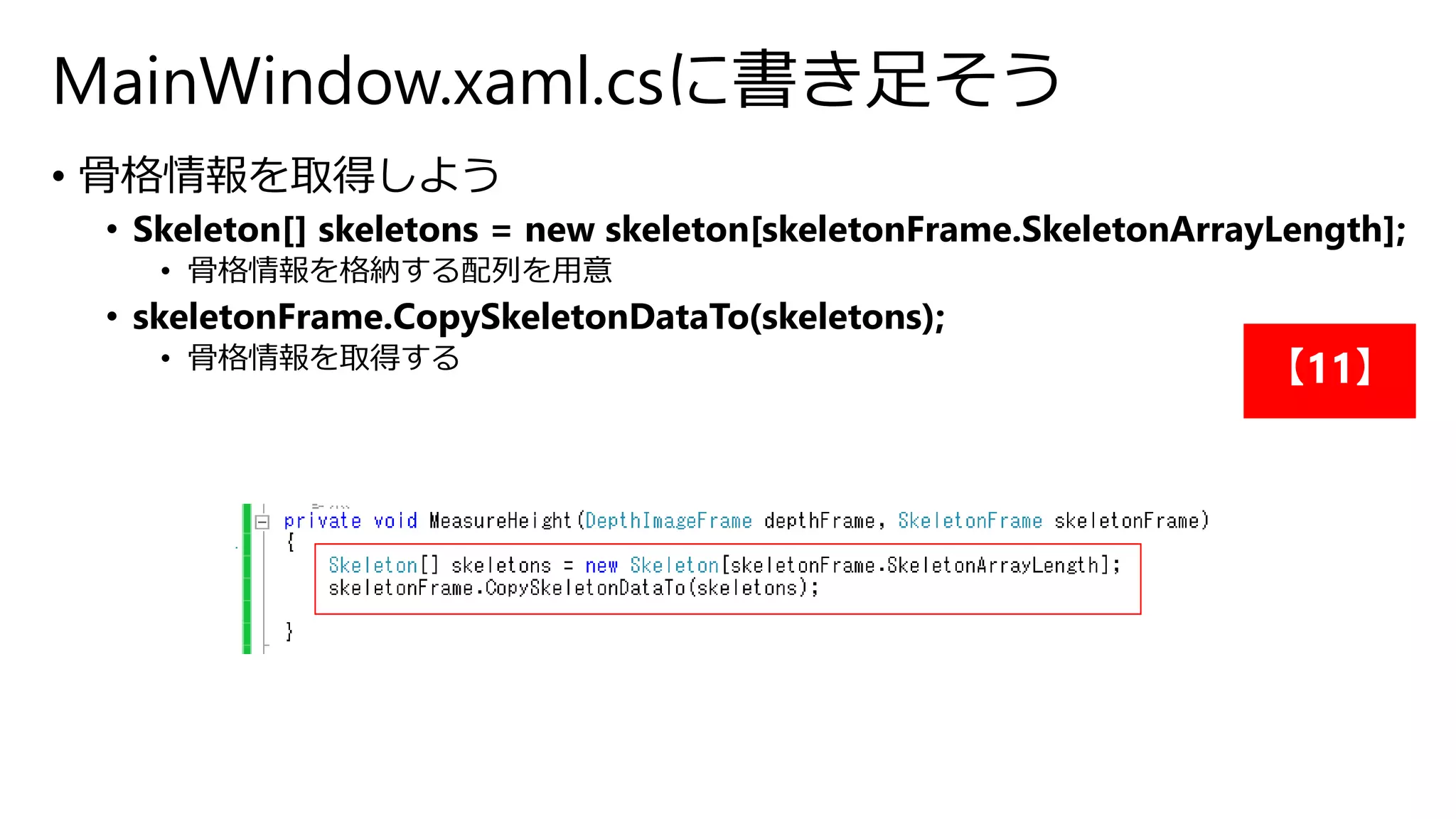 MainWindow.xaml.csに書き足そう 
• 骨格情報を取得しよう 
• Skeleton[] skeletons = new skeleton[skeletonFrame.SkeletonArrayLength]; 
• 骨格情報を格納する配列を用意 
• skeletonFrame.CopySkeletonDataTo(skeletons); 
• 骨格情報を取得する【11】 
 