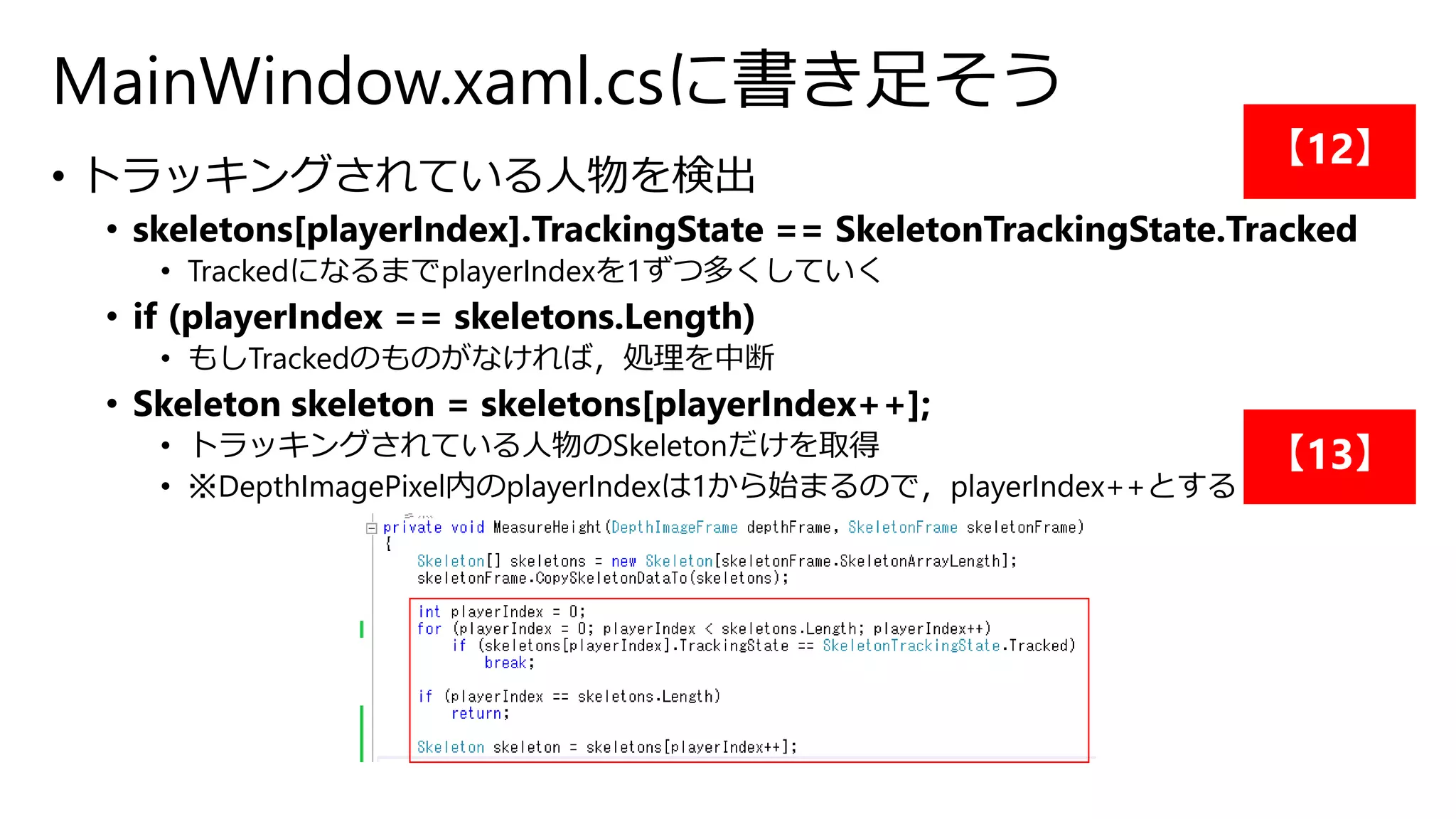 MainWindow.xaml.csに書き足そう 
• トラッキングされている人物を検出 
• skeletons[playerIndex].TrackingState == SkeletonTrackingState.Tracked 
• TrackedになるまでplayerIndexを1ずつ多くしていく 
• if (playerIndex == skeletons.Length) 
• もしTrackedのものがなければ，処理を中断 
• Skeleton skeleton = skeletons[playerIndex++]; 
• トラッキングされている人物のSkeletonだけを取得 
• ※DepthImagePixel内のplayerIndexは1から始まるので，playerIndex++とする 
【12】 
【13】 
 