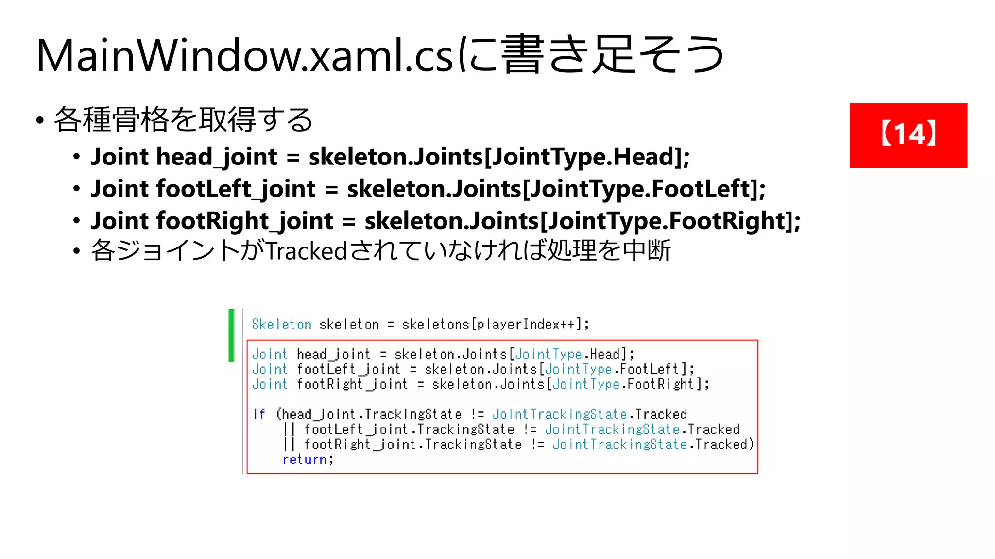 MainWindow.xaml.csに書き足そう 
• 各種骨格を取得する 
• Joint head_joint = skeleton.Joints[JointType.Head]; 
• Joint footLeft_joint = skeleton.Joints[JointType.FootLeft]; 
• Joint footRight_joint = skeleton.Joints[JointType.FootRight]; 
• 各ジョイントがTrackedされていなければ処理を中断 
【14】 
 