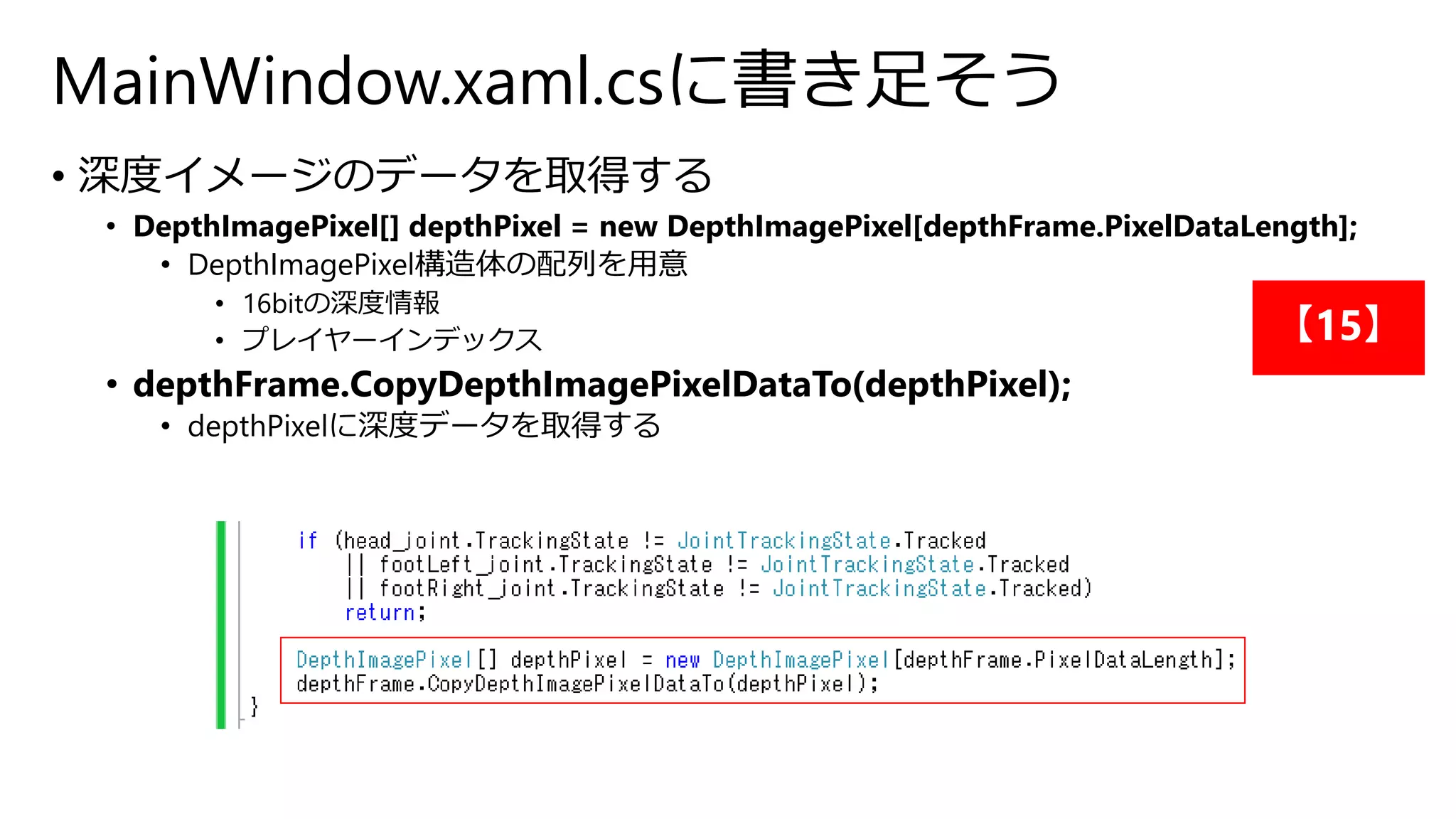 MainWindow.xaml.csに書き足そう 
• 深度イメージのデータを取得する 
• DepthImagePixel[] depthPixel = new DepthImagePixel[depthFrame.PixelDataLength]; 
• DepthImagePixel構造体の配列を用意 
• 16bitの深度情報 
• プレイヤーインデックス 
• depthFrame.CopyDepthImagePixelDataTo(depthPixel); 
• depthPixelに深度データを取得する 
【15】 
 