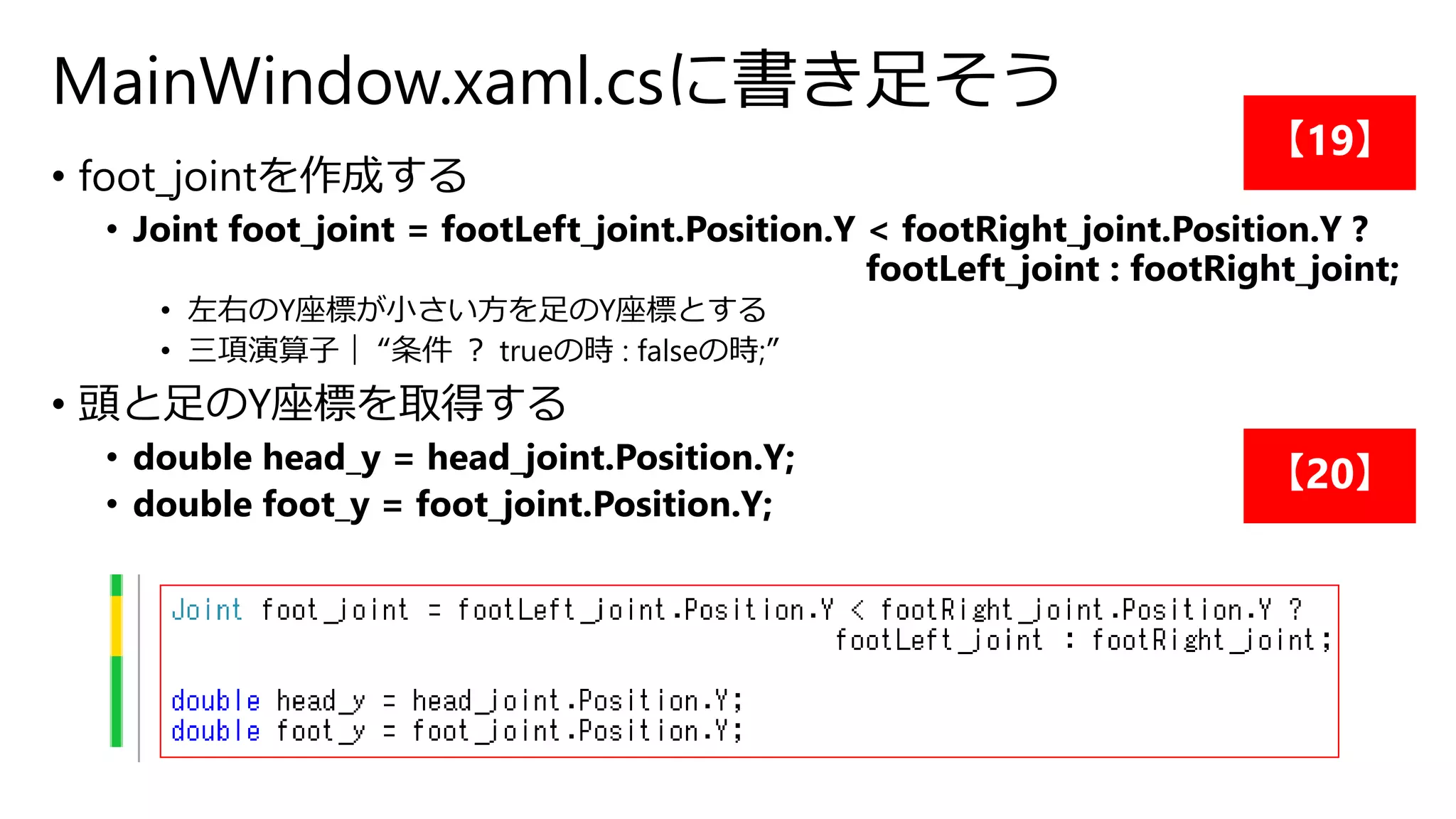 MainWindow.xaml.csに書き足そう 
• foot_jointを作成する 
• Joint foot_joint = footLeft_joint.Position.Y < footRight_joint.Position.Y ? 
footLeft_joint : footRight_joint; 
• 左右のY座標が小さい方を足のY座標とする 
• 三項演算子｜ “条件？ trueの時: falseの時;” 
• 頭と足のY座標を取得する 
• double head_y = head_joint.Position.Y; 
• double foot_y = foot_joint.Position.Y; 
【19】 
【20】 
 