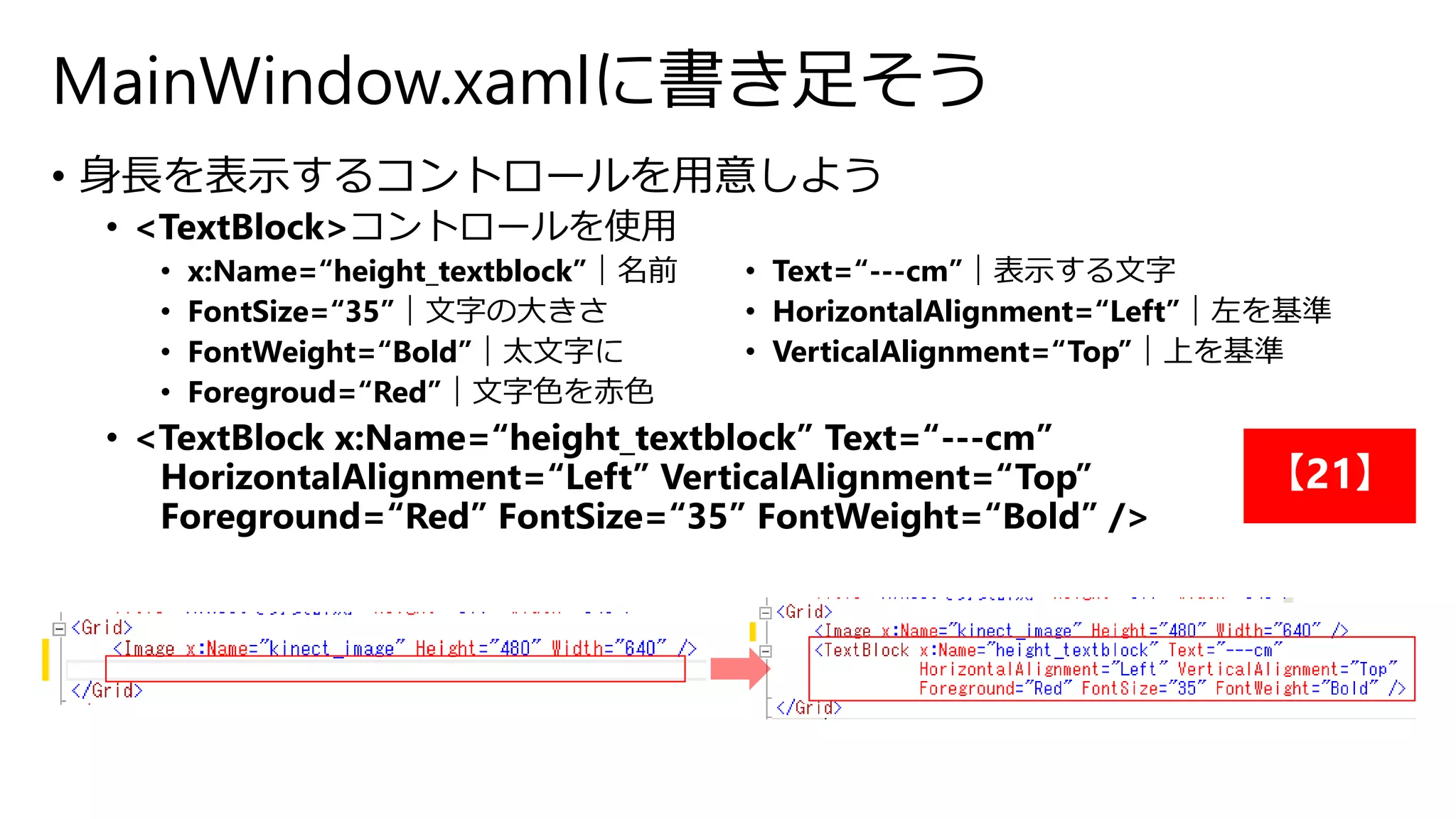 MainWindow.xamlに書き足そう 
• 身長を表示するコントロールを用意しよう 
• <TextBlock>コントロールを使用 
• x:Name=“height_textblock”｜名前 
• FontSize=“35”｜文字の大きさ 
• FontWeight=“Bold”｜太文字に 
• Foregroud=“Red”｜文字色を赤色 
• Text=“---cm”｜表示する文字 
• HorizontalAlignment=“Left”｜左を基準 
• VerticalAlignment=“Top”｜上を基準 
• <TextBlock x:Name=“height_textblock” Text=“---cm” 
HorizontalAlignment=“Left” VerticalAlignment=“Top” 
Foreground=“Red” FontSize=“35” FontWeight=“Bold” /> 
【21】 
 
