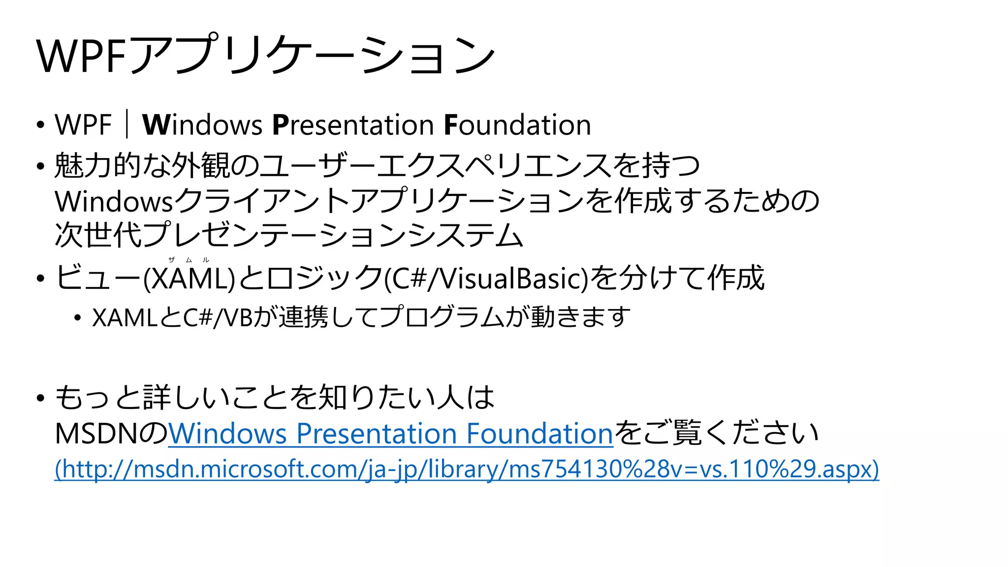 WPFアプリケーション 
• WPF｜Windows Presentation Foundation 
• 魅力的な外観のユーザーエクスペリエンスを持つ 
Windowsクライアントアプリケーションを作成するための 
次世代プレゼンテーションシステム 
ザムル 
• ビュー(XAML)とロジック(C#/VisualBasic)を分けて作成 
• XAMLとC#/VBが連携してプログラムが動きます 
• もっと詳しいことを知りたい人は 
MSDNのWindows Presentation Foundationをご覧ください 
(http://msdn.microsoft.com/ja-jp/library/ms754130%28v=vs.110%29.aspx) 
 