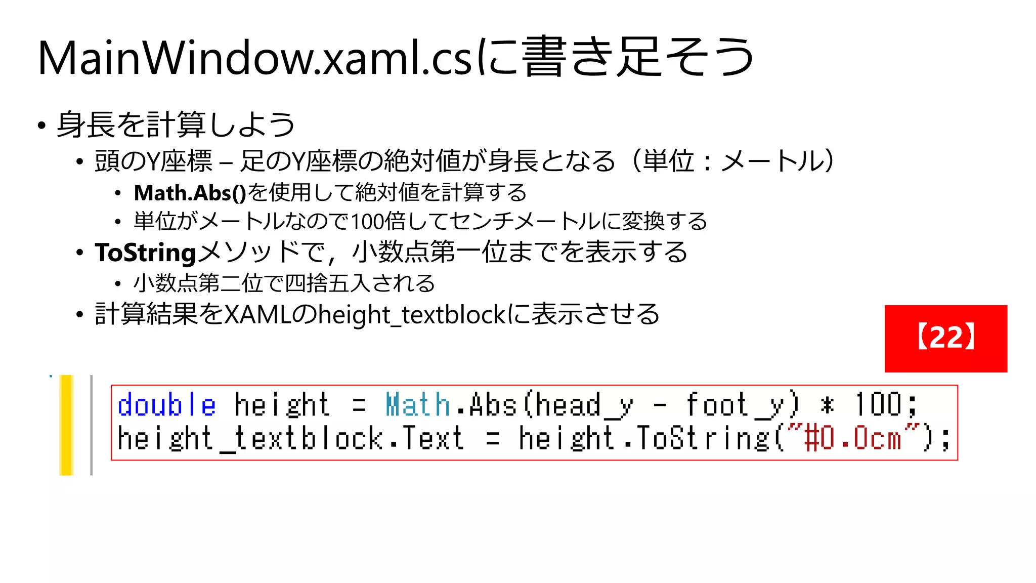 MainWindow.xaml.csに書き足そう 
• 身長を計算しよう 
• 頭のY座標– 足のY座標の絶対値が身長となる（単位：メートル） 
• Math.Abs()を使用して絶対値を計算する 
• 単位がメートルなので100倍してセンチメートルに変換する 
• ToStringメソッドで，小数点第一位までを表示する 
• 小数点第二位で四捨五入される 
• 計算結果をXAMLのheight_textblockに表示させる 
【22】 
 