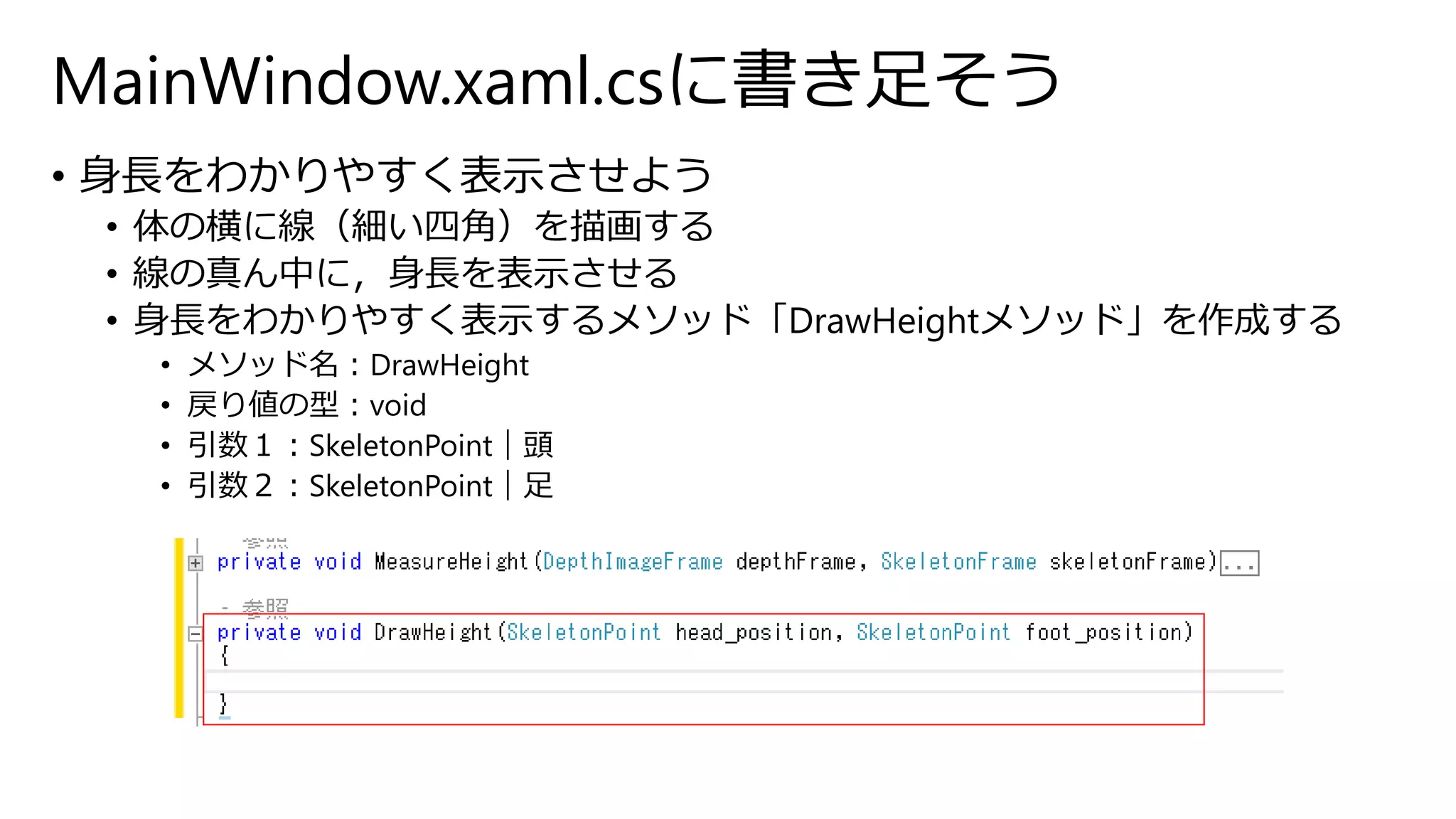 MainWindow.xaml.csに書き足そう 
• 身長をわかりやすく表示させよう 
• 体の横に線（細い四角）を描画する 
• 線の真ん中に，身長を表示させる 
• 身長をわかりやすく表示するメソッド「DrawHeightメソッド」を作成する 
• メソッド名：DrawHeight 
• 戻り値の型：void 
• 引数１：SkeletonPoint｜頭 
• 引数２：SkeletonPoint｜足 
 