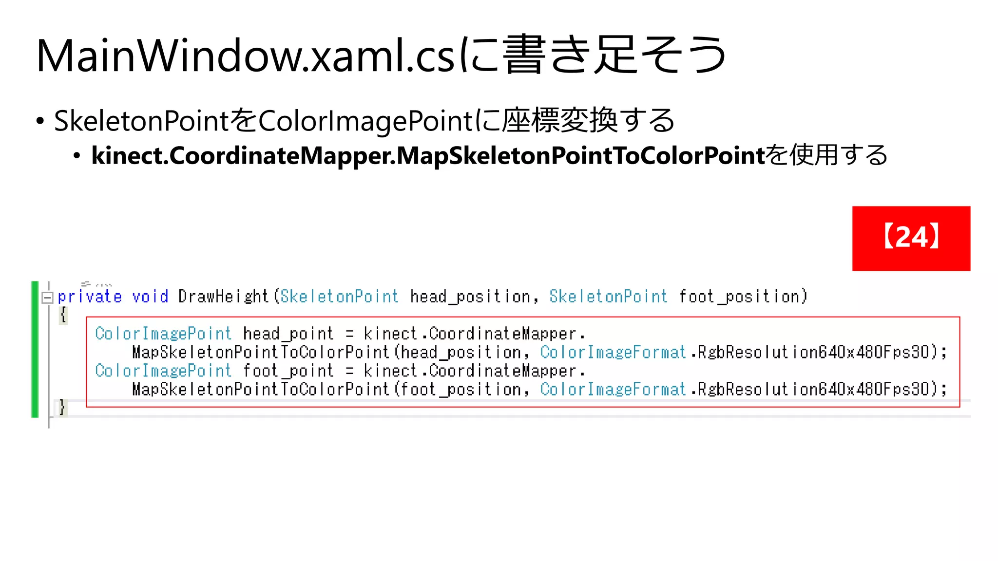 MainWindow.xaml.csに書き足そう 
• SkeletonPointをColorImagePointに座標変換する 
• kinect.CoordinateMapper.MapSkeletonPointToColorPointを使用する 
【24】 
 