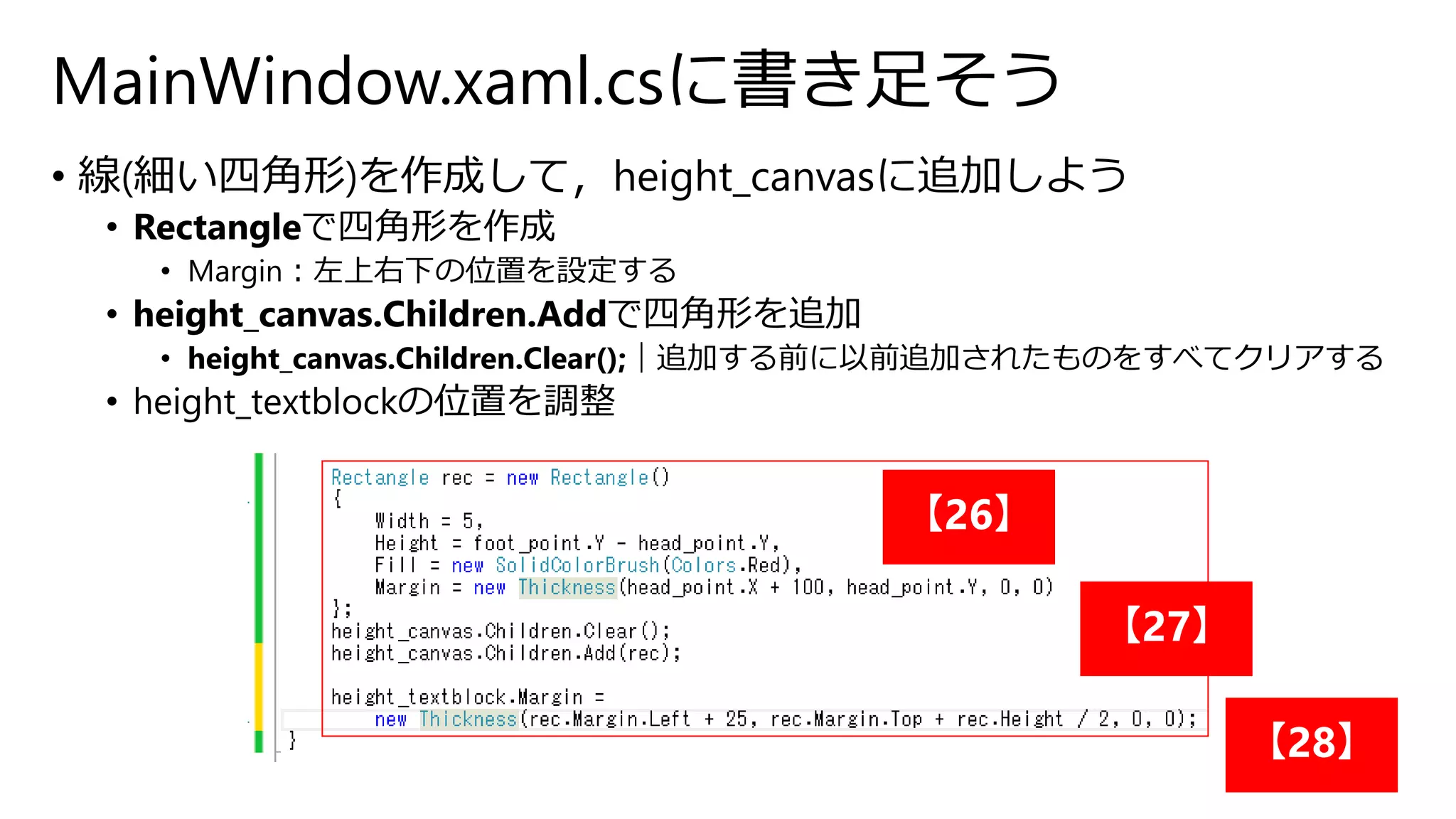 MainWindow.xaml.csに書き足そう 
• 線(細い四角形)を作成して，height_canvasに追加しよう 
• Rectangleで四角形を作成 
• Margin：左上右下の位置を設定する 
• height_canvas.Children.Addで四角形を追加 
• height_canvas.Children.Clear();｜追加する前に以前追加されたものをすべてクリアする 
• height_textblockの位置を調整 
【26】 
【27】 
【28】 
 