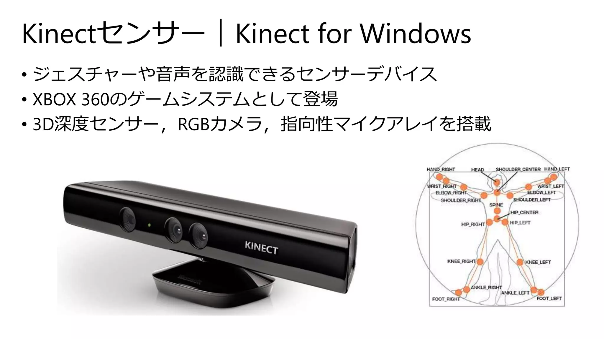 Kinectセンサー｜Kinect for Windows 
• ジェスチャーや音声を認識できるセンサーデバイス 
• XBOX 360のゲームシステムとして登場 
• 3D深度センサー，RGBカメラ，指向性マイクアレイを搭載 
 