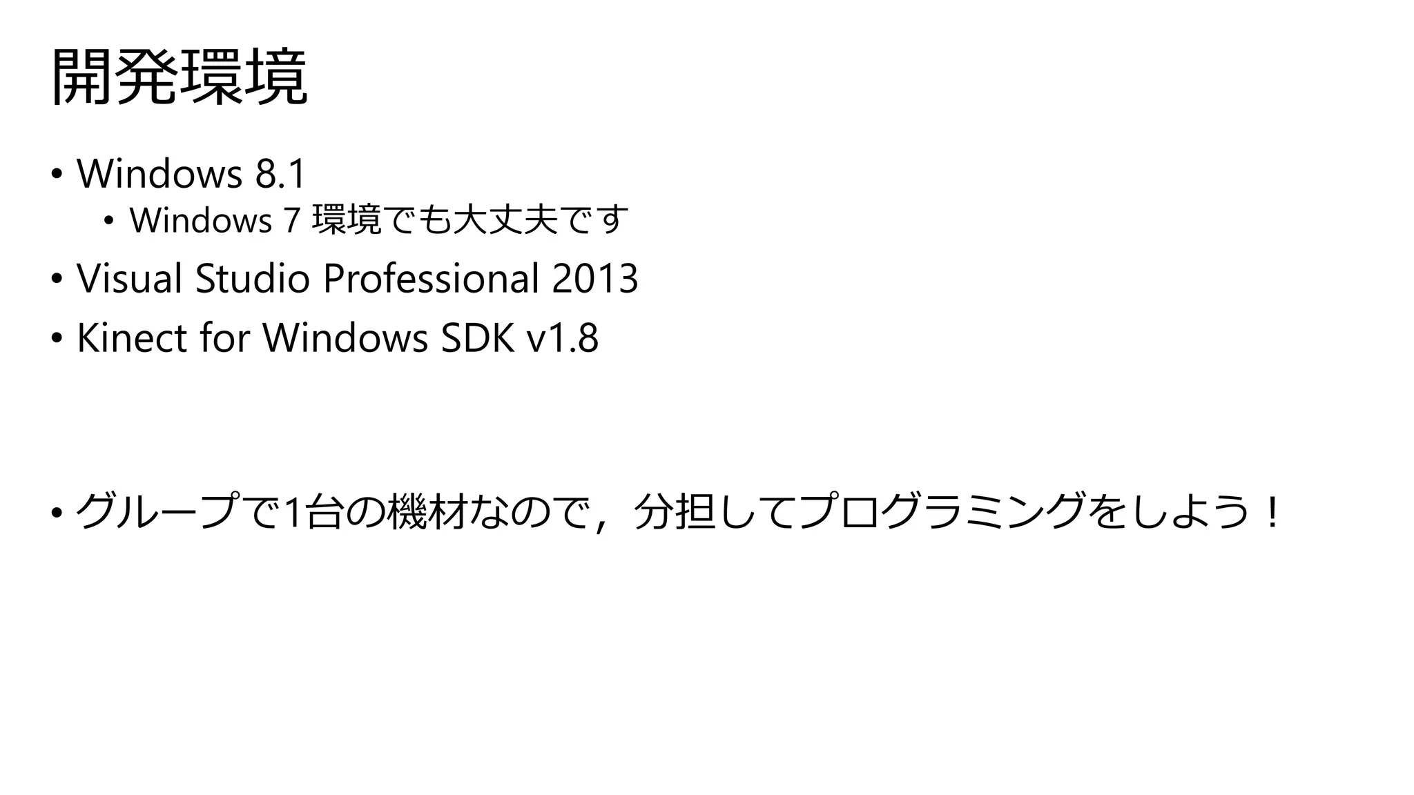 開発環境 
• Windows 8.1 
• Windows 7 環境でも大丈夫です 
• Visual Studio Professional 2013 
• Kinect for Windows SDK v1.8 
• グループで1台の機材なので，分担してプログラミングをしよう！ 
 