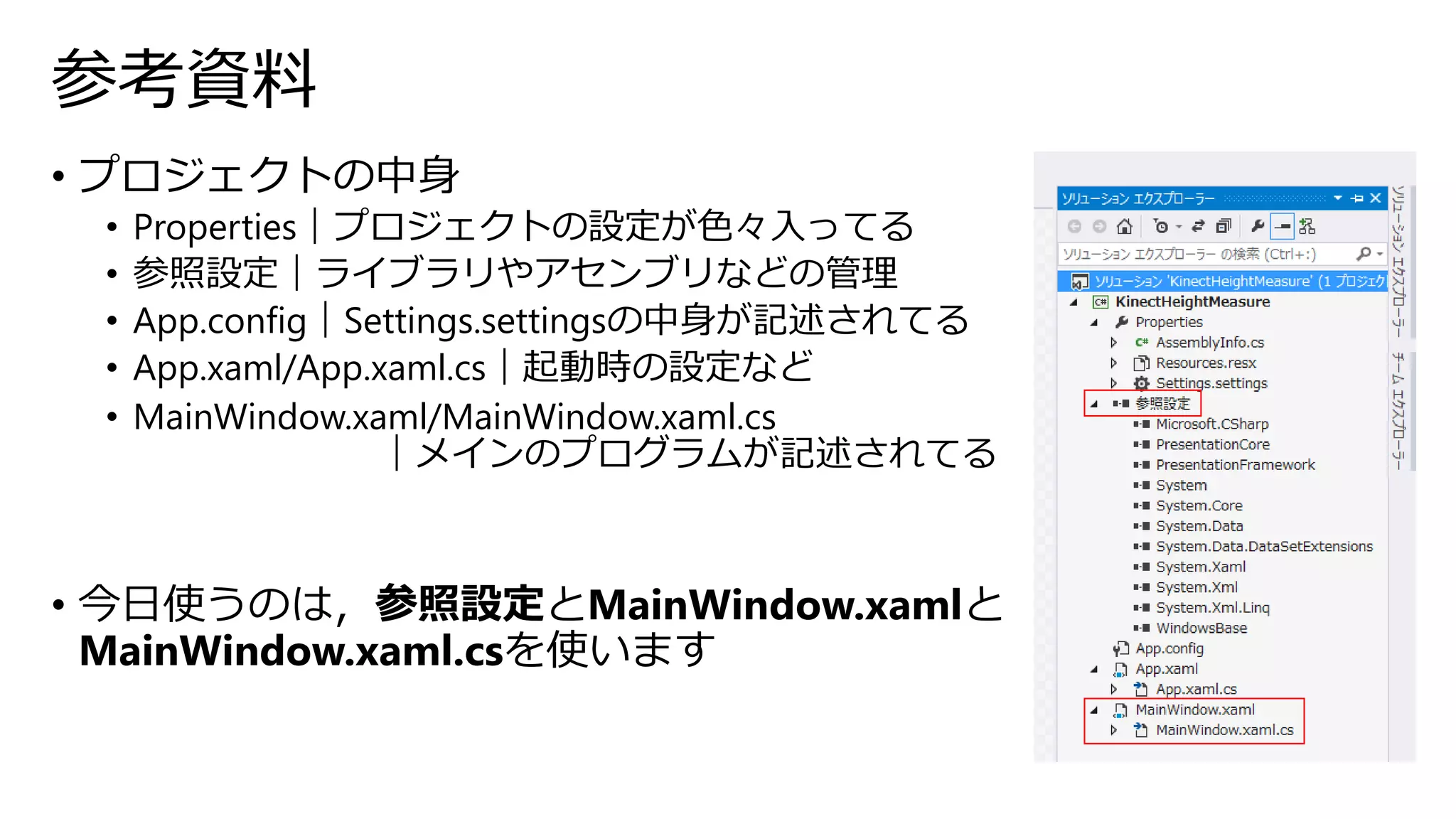 参考資料 
• プロジェクトの中身 
• Properties｜プロジェクトの設定が色々入ってる 
• 参照設定｜ライブラリやアセンブリなどの管理 
• App.config｜Settings.settingsの中身が記述されてる 
• App.xaml/App.xaml.cs｜起動時の設定など 
• MainWindow.xaml/MainWindow.xaml.cs 
｜メインのプログラムが記述されてる 
• 今日使うのは，参照設定とMainWindow.xamlと 
MainWindow.xaml.csを使います 
 