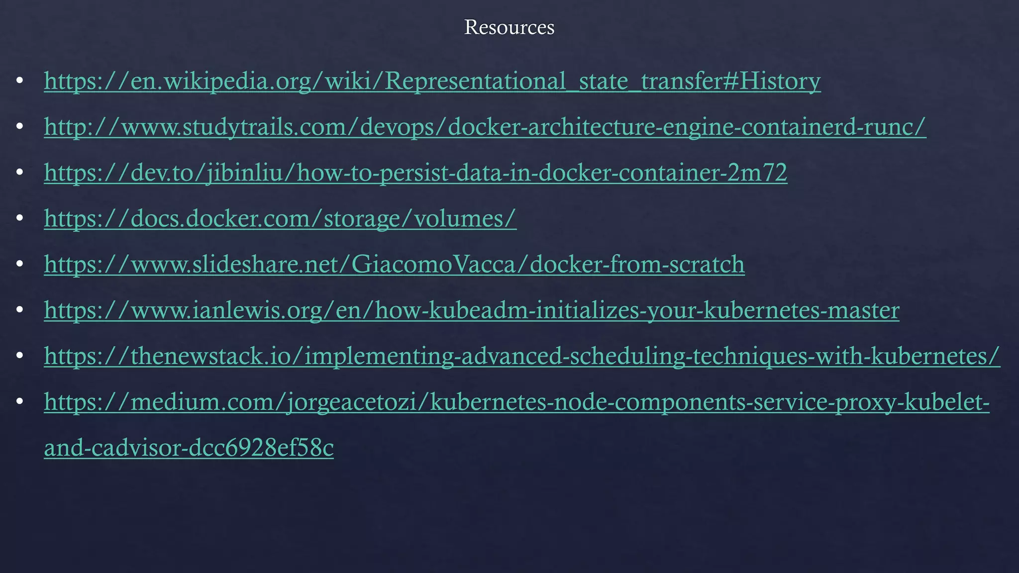 • https://en.wikipedia.org/wiki/Representational_state_transfer#History
• http://www.studytrails.com/devops/docker-architecture-engine-containerd-runc/
• https://dev.to/jibinliu/how-to-persist-data-in-docker-container-2m72
• https://docs.docker.com/storage/volumes/
• https://www.slideshare.net/GiacomoVacca/docker-from-scratch
• https://www.ianlewis.org/en/how-kubeadm-initializes-your-kubernetes-master
• https://thenewstack.io/implementing-advanced-scheduling-techniques-with-kubernetes/
• https://medium.com/jorgeacetozi/kubernetes-node-components-service-proxy-kubelet-
and-cadvisor-dcc6928ef58c
 