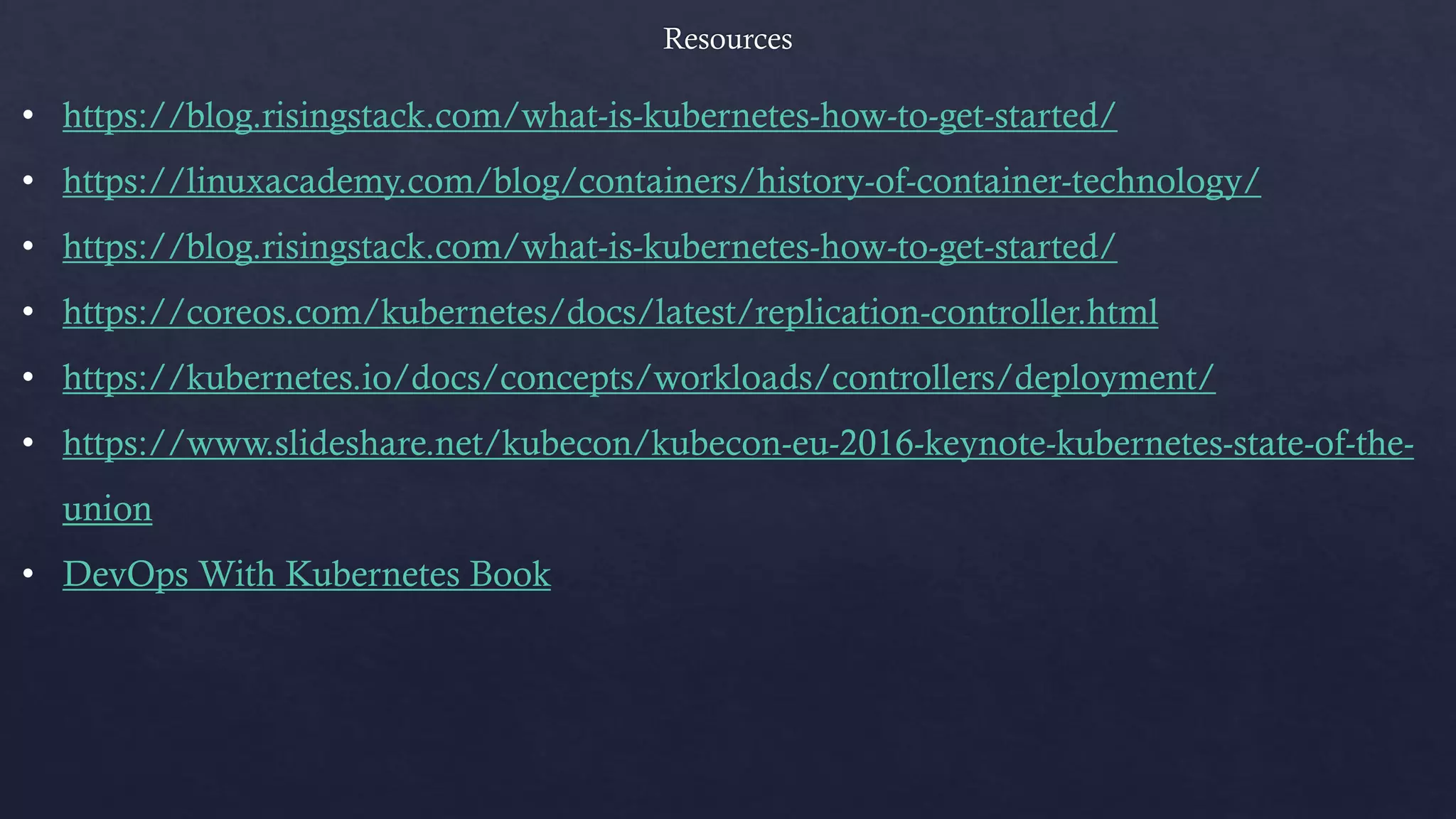• https://blog.risingstack.com/what-is-kubernetes-how-to-get-started/
• https://linuxacademy.com/blog/containers/history-of-container-technology/
• https://blog.risingstack.com/what-is-kubernetes-how-to-get-started/
• https://coreos.com/kubernetes/docs/latest/replication-controller.html
• https://kubernetes.io/docs/concepts/workloads/controllers/deployment/
• https://www.slideshare.net/kubecon/kubecon-eu-2016-keynote-kubernetes-state-of-the-
union
• DevOps With Kubernetes Book
 