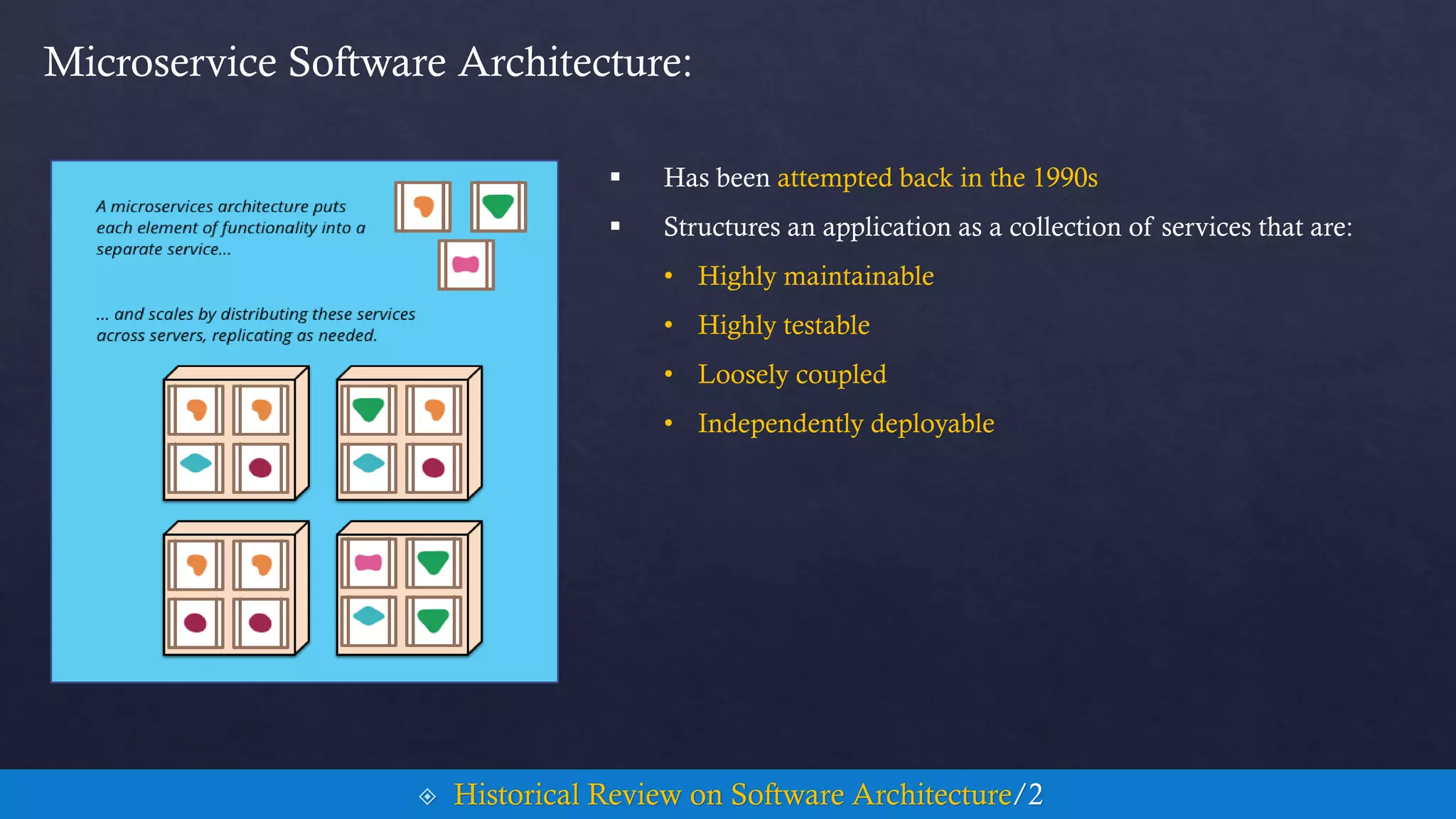  Has been attempted back in the 1990s
 Structures an application as a collection of services that are:
• Highly maintainable
• Highly testable
• Loosely coupled
• Independently deployable
Microservice Software Architecture:
 Historical Review on Software Architecture/2
 