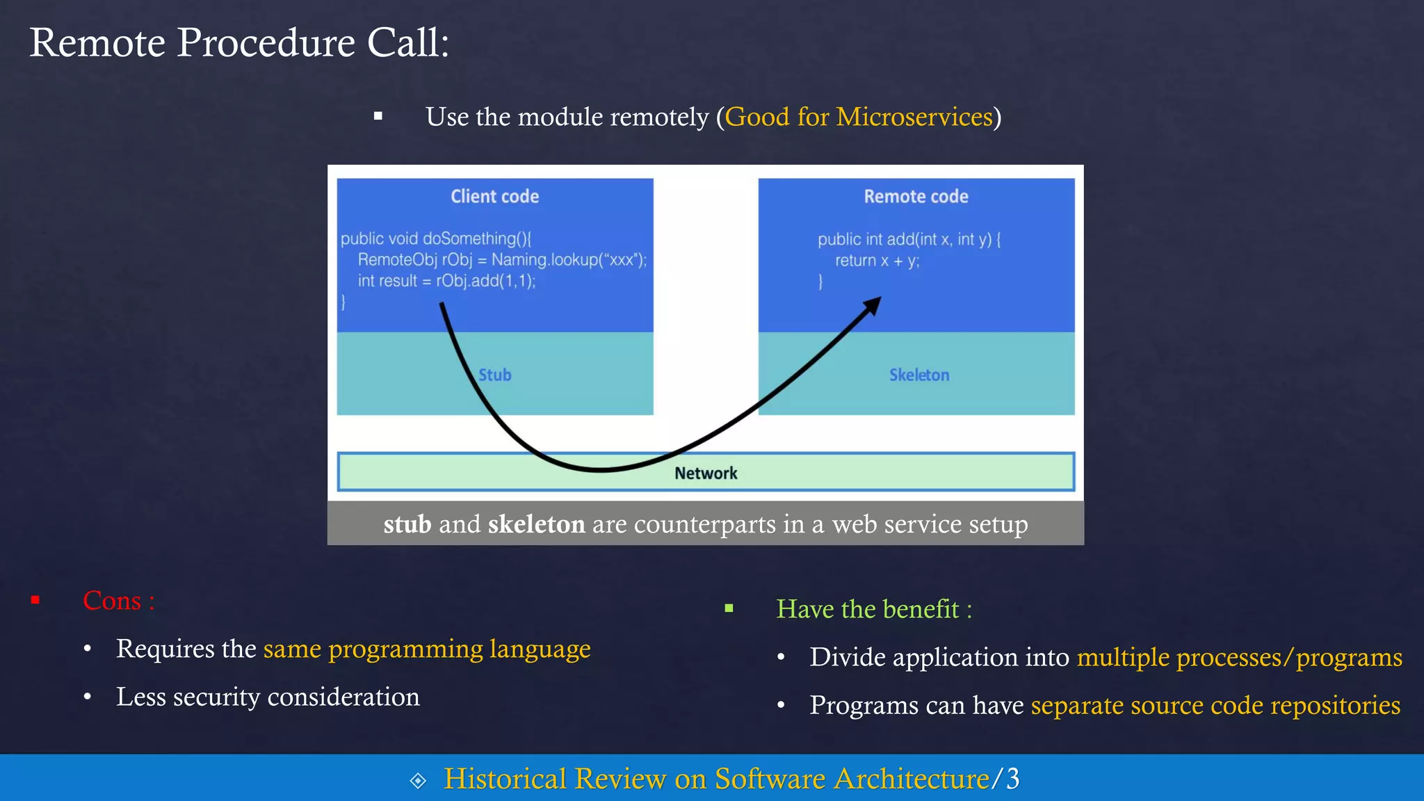  Use the module remotely (Good for Microservices)
Remote Procedure Call:
 Historical Review on Software Architecture/3
 Cons :
• Requires the same programming language
• Less security consideration
 Have the benefit :
• Divide application into multiple processes/programs
• Programs can have separate source code repositories
stub and skeleton are counterparts in a web service setup
 