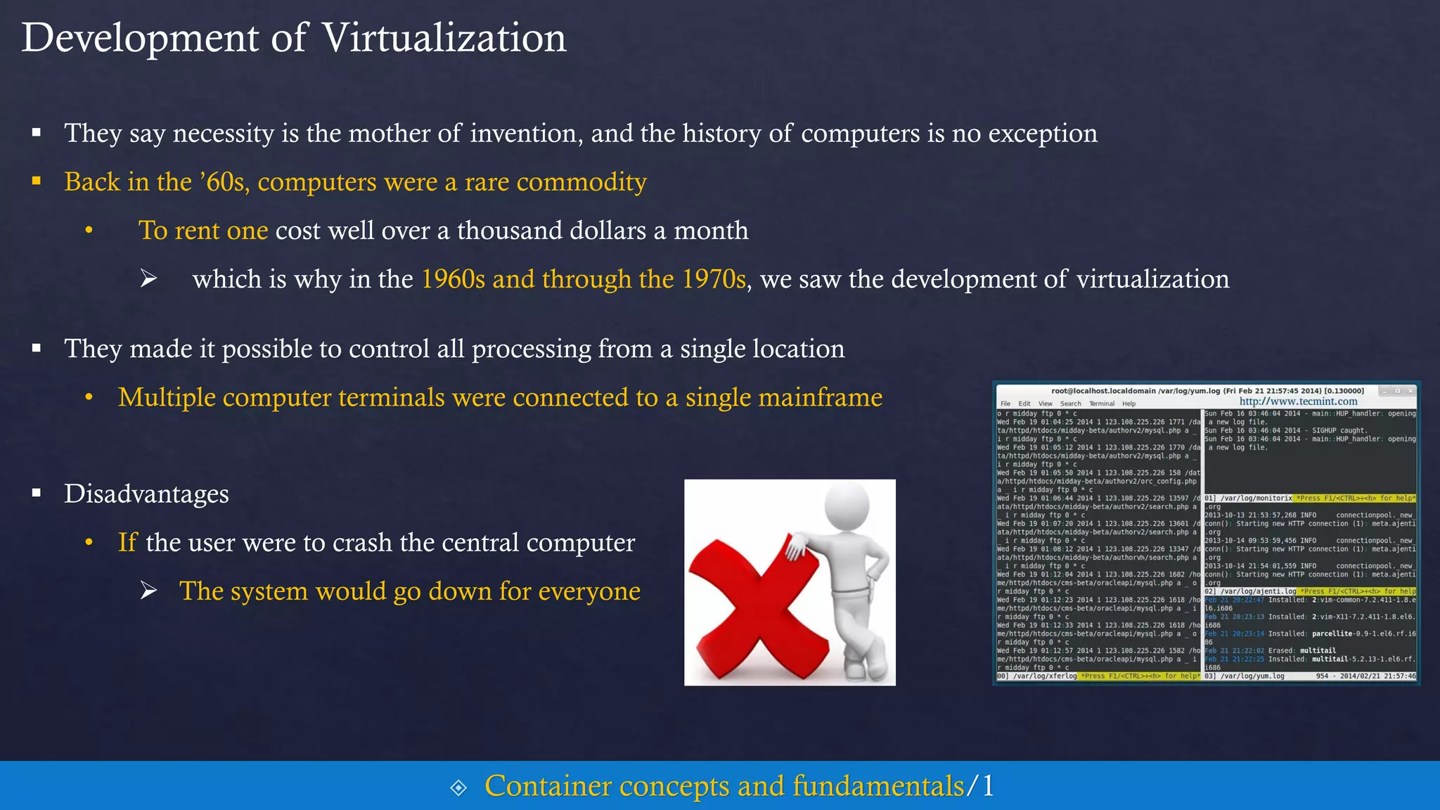 Development of Virtualization
 They say necessity is the mother of invention, and the history of computers is no exception
 Back in the ’60s, computers were a rare commodity
• To rent one cost well over a thousand dollars a month
 which is why in the 1960s and through the 1970s, we saw the development of virtualization
 They made it possible to control all processing from a single location
• Multiple computer terminals were connected to a single mainframe
 Disadvantages
• If the user were to crash the central computer
 The system would go down for everyone
 Container concepts and fundamentals/1
 