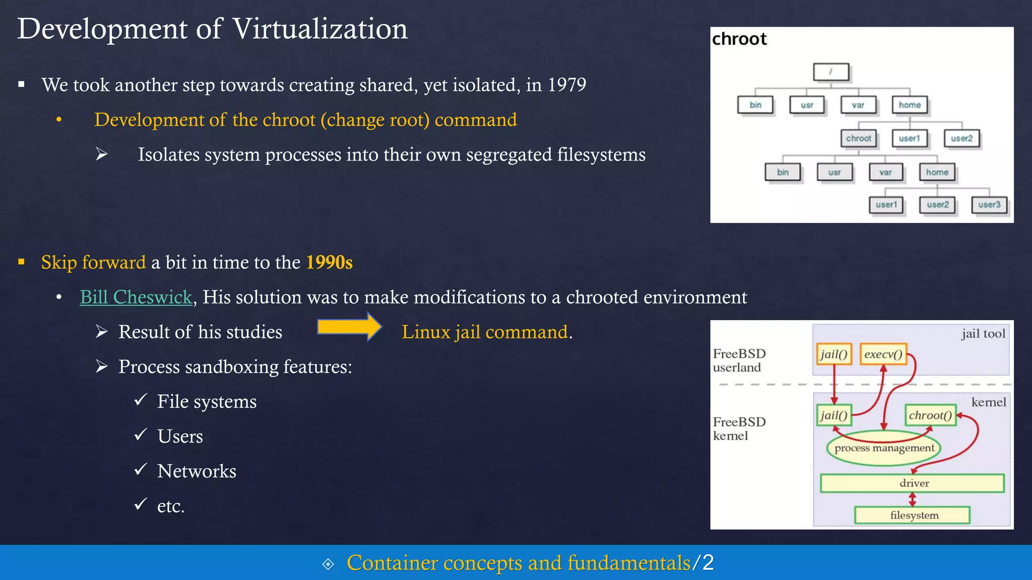 Development of Virtualization
 We took another step towards creating shared, yet isolated, in 1979
• Development of the chroot (change root) command
 Isolates system processes into their own segregated filesystems
 Skip forward a bit in time to the 1990s
• Bill Cheswick, His solution was to make modifications to a chrooted environment
 Result of his studies Linux jail command.
 Process sandboxing features:
 File systems
 Users
 Networks
 etc.
 Container concepts and fundamentals/2
 