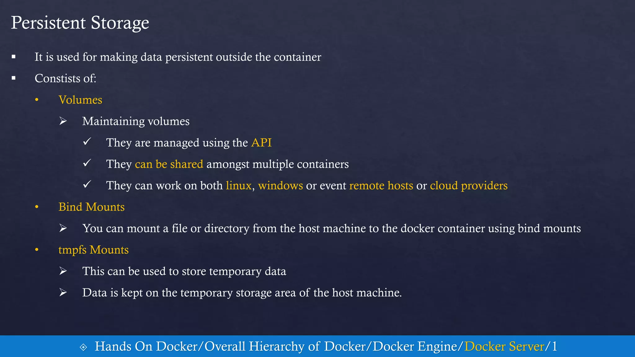 Persistent Storage
 It is used for making data persistent outside the container
 Constists of:
• Volumes
 Maintaining volumes
 They are managed using the API
 They can be shared amongst multiple containers
 They can work on both linux, windows or event remote hosts or cloud providers
• Bind Mounts
 You can mount a file or directory from the host machine to the docker container using bind mounts
• tmpfs Mounts
 This can be used to store temporary data
 Data is kept on the temporary storage area of the host machine.
 Hands On Docker/Overall Hierarchy of Docker/Docker Engine/Docker Server/1
 