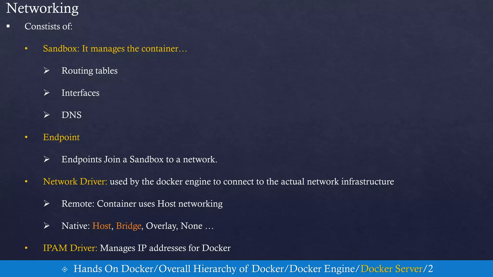 Networking
 Constists of:
• Sandbox: It manages the container…
 Routing tables
 Interfaces
 DNS
• Endpoint
 Endpoints Join a Sandbox to a network.
• Network Driver: used by the docker engine to connect to the actual network infrastructure
 Remote: Container uses Host networking
 Native: Host, Bridge, Overlay, None …
• IPAM Driver: Manages IP addresses for Docker
 Hands On Docker/Overall Hierarchy of Docker/Docker Engine/Docker Server/2
 