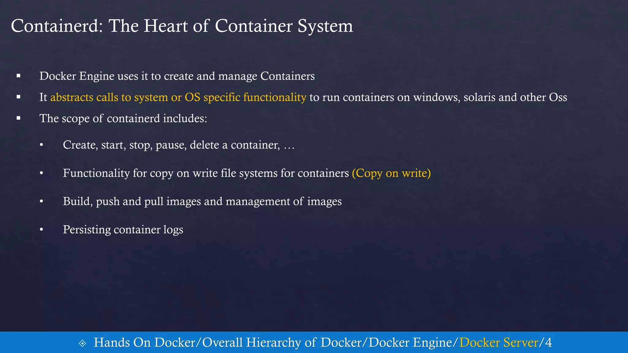 Containerd: The Heart of Container System
 Docker Engine uses it to create and manage Containers
 It abstracts calls to system or OS specific functionality to run containers on windows, solaris and other Oss
 The scope of containerd includes:
• Create, start, stop, pause, delete a container, …
• Functionality for copy on write file systems for containers (Copy on write)
• Build, push and pull images and management of images
• Persisting container logs
 Hands On Docker/Overall Hierarchy of Docker/Docker Engine/Docker Server/4
 