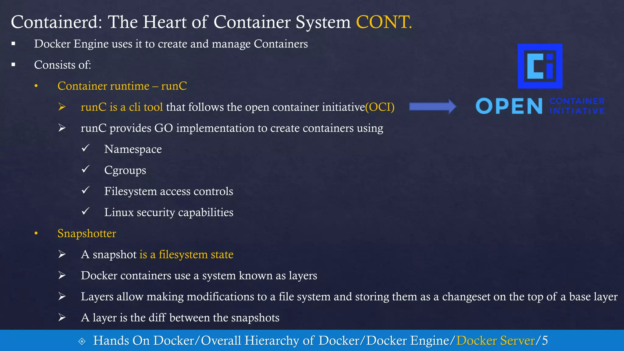 Containerd: The Heart of Container System CONT.
 Docker Engine uses it to create and manage Containers
 Consists of:
• Container runtime – runC
 runC is a cli tool that follows the open container initiative(OCI)
 runC provides GO implementation to create containers using
 Namespace
 Cgroups
 Filesystem access controls
 Linux security capabilities
• Snapshotter
 A snapshot is a filesystem state
 Docker containers use a system known as layers
 Layers allow making modifications to a file system and storing them as a changeset on the top of a base layer
 A layer is the diff between the snapshots
 Hands On Docker/Overall Hierarchy of Docker/Docker Engine/Docker Server/5
 