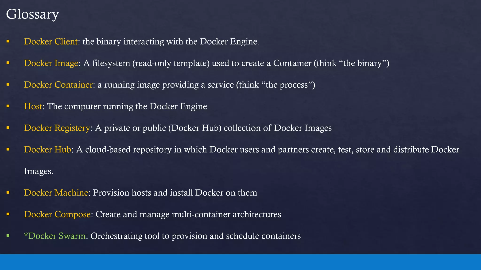 Glossary
 Docker Client: the binary interacting with the Docker Engine.
 Docker Image: A filesystem (read-only template) used to create a Container (think “the binary”)
 Docker Container: a running image providing a service (think “the process”)
 Host: The computer running the Docker Engine
 Docker Registery: A private or public (Docker Hub) collection of Docker Images
 Docker Hub: A cloud-based repository in which Docker users and partners create, test, store and distribute Docker
Images.
 Docker Machine: Provision hosts and install Docker on them
 Docker Compose: Create and manage multi-container architectures
 *Docker Swarm: Orchestrating tool to provision and schedule containers
 
