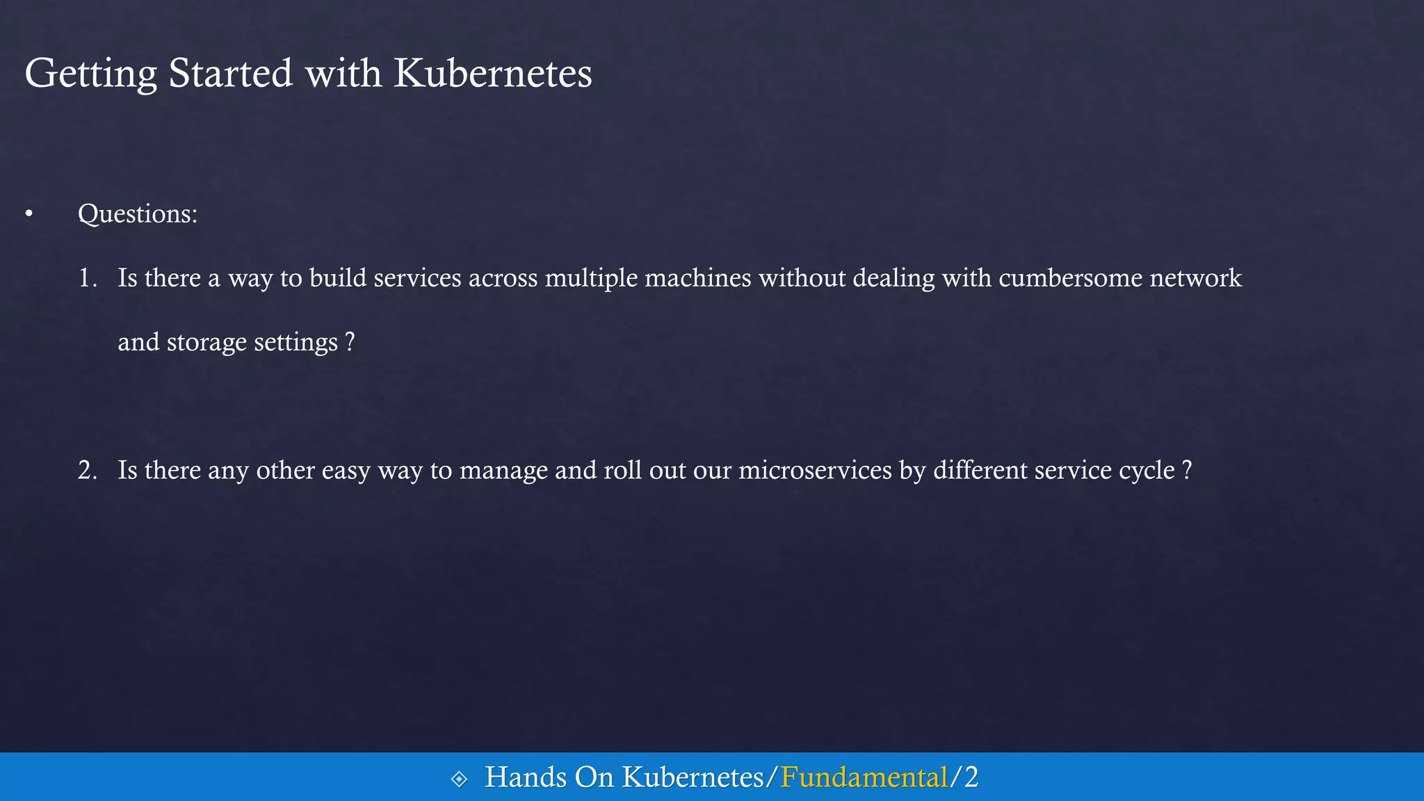 Getting Started with Kubernetes
• Questions:
1. Is there a way to build services across multiple machines without dealing with cumbersome network
and storage settings ?
2. Is there any other easy way to manage and roll out our microservices by different service cycle ?
 Hands On Kubernetes/Fundamental/2
 
